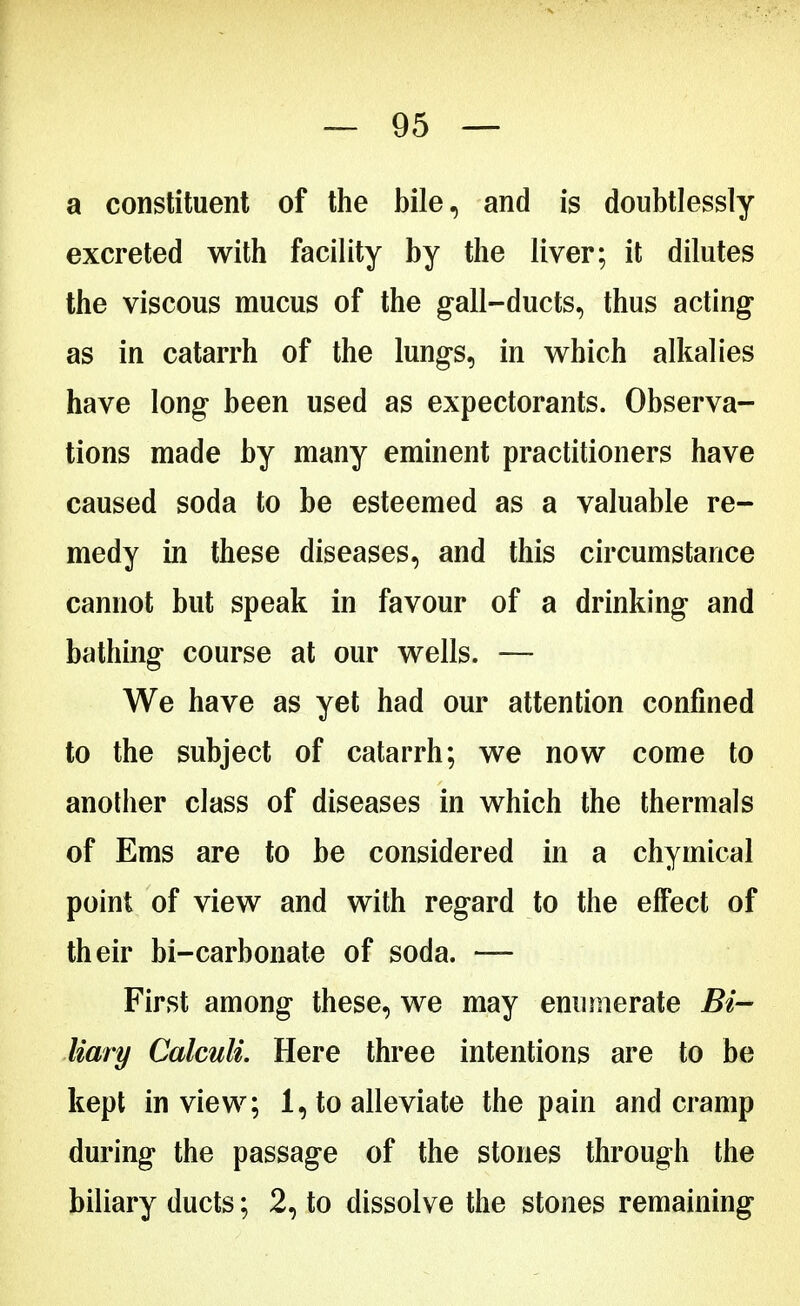 a constituent of the bile, and is doubtlessly excreted with facility by the liver; it dilutes the viscous mucus of the gall-ducts, thus acting* as in catarrh of the lungs, in which alkalies have long been used as expectorants. Observa- tions made by many eminent practitioners have caused soda to be esteemed as a valuable re- medy in these diseases, and this circumstance cannot but speak in favour of a drinking and bathing course at our wells. — We have as yet had our attention confined to the subject of catarrh; we now come to another class of diseases in which the thermals of Ems are to be considered in a chymical point of view and with regard to the effect of their bi-carbonate of soda. — First among these, we may enumerate Bi- liary Calculi. Here three intentions are to be kept in view; 1, to alleviate the pain and cramp during the passage of the stones through the biliary ducts; 2, to dissolve the stones remaining