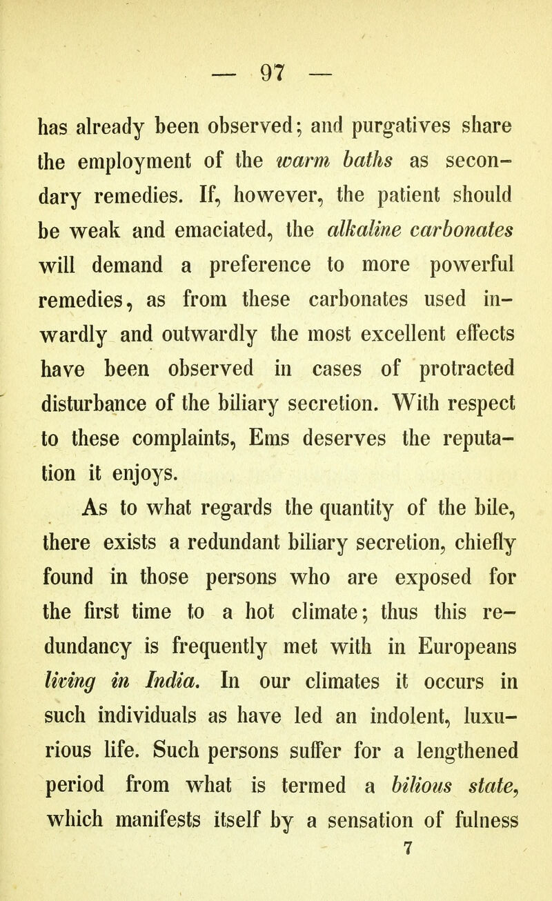 has already been observed; and purgatives share the employment of the warm baths as secon- dary remedies. If, however, the patient should be weak and emaciated, the alkaline carbonates will demand a preference to more powerful remedies, as from these carbonates used in- wardly and outwardly the most excellent effects have been observed in cases of protracted disturbance of the biliary secretion. With respect to these complaints, Ems deserves the reputa- tion it enjoys. As to what regards the quantity of the bile, there exists a redundant biliary secretion, chiefly found in those persons who are exposed for the first time to a hot climate; thus this re- dundancy is frequently met with in Europeans living in India. In our climates it occurs in such individuals as have led an indolent, luxu- rious life. Such persons suffer for a lengthened period from what is termed a bilious state, which manifests itself by a sensation of fulness 7