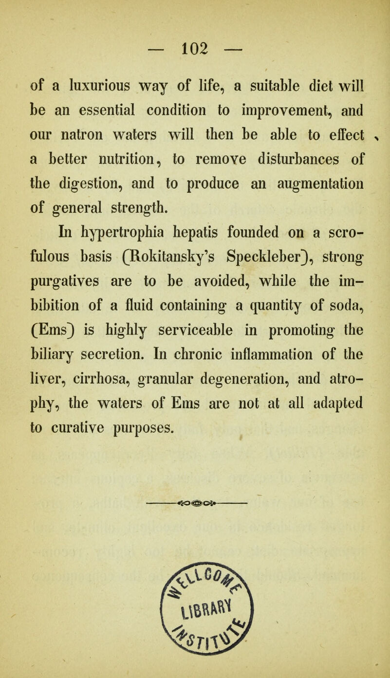 of a luxurious way of life, a suitable diet will be an essential condition to improvement, and our natron waters will then be able to effect > a better nutrition, to remove disturbances of the digestion, and to produce an augmentation of general strength. In hypertrophia hepatis founded on a scro- fulous basis (Rokitansky^ Speckleber), strong purgatives are to be avoided, while the im- bibition of a fluid containing a quantity of soda, (Ems) is highly serviceable in promoting the biliary secretion. In chronic inflammation of the liver, cirrhosa, granular degeneration, and atro- phy, the waters of Ems are not at all adapted to curative purposes.