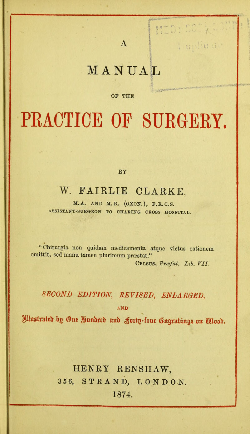 A M A N TT A T. JLi OF THE PEACTICE OF SURGERY. BY W. FAIRLIE CLARKE, M.A. AND M.B. (OXON.), ff.R.C.S. ASSISTANT-SURGEON TO CHABING CEOSS HOSPITAL. Chirurgia non quidam medicamenta atque victus rationem omittit, sed manu tamen plurimum prtestat. Celsus, PrcBfat. Lib. VII. SECOND EDITION, REVISED, ENLARGED, AND Illustrate bg #nc lunbwo atto Jortg-four (Sngrabings on S&oob. HENRY RENSHAW, 35 6, STRAND, LONDON. 1874.