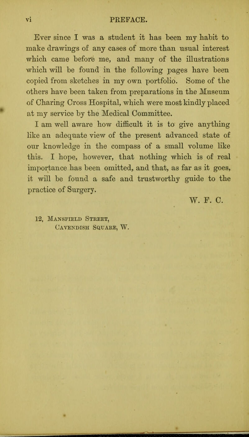 Ever since I was a student it has been my habit to make drawings of any cases of more than nsual interest which came before me, and many of the illustrations which will be found in the following pages have been copied from sketches in my own portfolio. Some of the others have been taken from preparations in the Museum of Charing Cross Hospital, which were most kindly placed at my service by the Medical Committee. I am well aware how difficult it is to give anything like an adequate view of the present advanced state of our knowledge in the compass of a small volume like this. I hope, however, that nothing which is of real importance has been omitted, and that, as far as it goes, it will be found a safe and trustworthy guide to the practice of Surgery. W. F. C. 12, Mansfield Street, Cavendish Square, W. mm