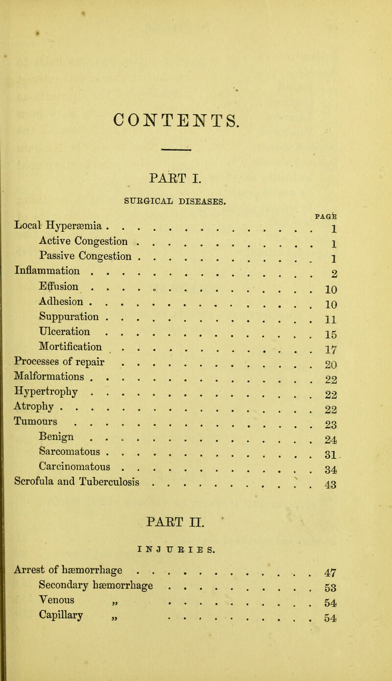 CONTENTS. PAET I. STJEG-ICAL DISEASES- PAGE Local Hyperemia 2 Active Congestion \ Passive Congestion j Inflammation 2 Effusion . . . . „ iq Adhesion 10 Suppuration n Ulceration 15 Mortification Processes of repair 20 Malformations 22 Hypertrophy 22 Atrophy 22 Tumours 23 Benign 24 Sarcomatous 31 Carcinomatous 34 Scrofula and Tuberculosis . . 43 PAET II. INJ T7EIES. Arrest of haemorrhage . . 47 Secondary haemorrhage 53 Venous „ 54 Capillary „ 54