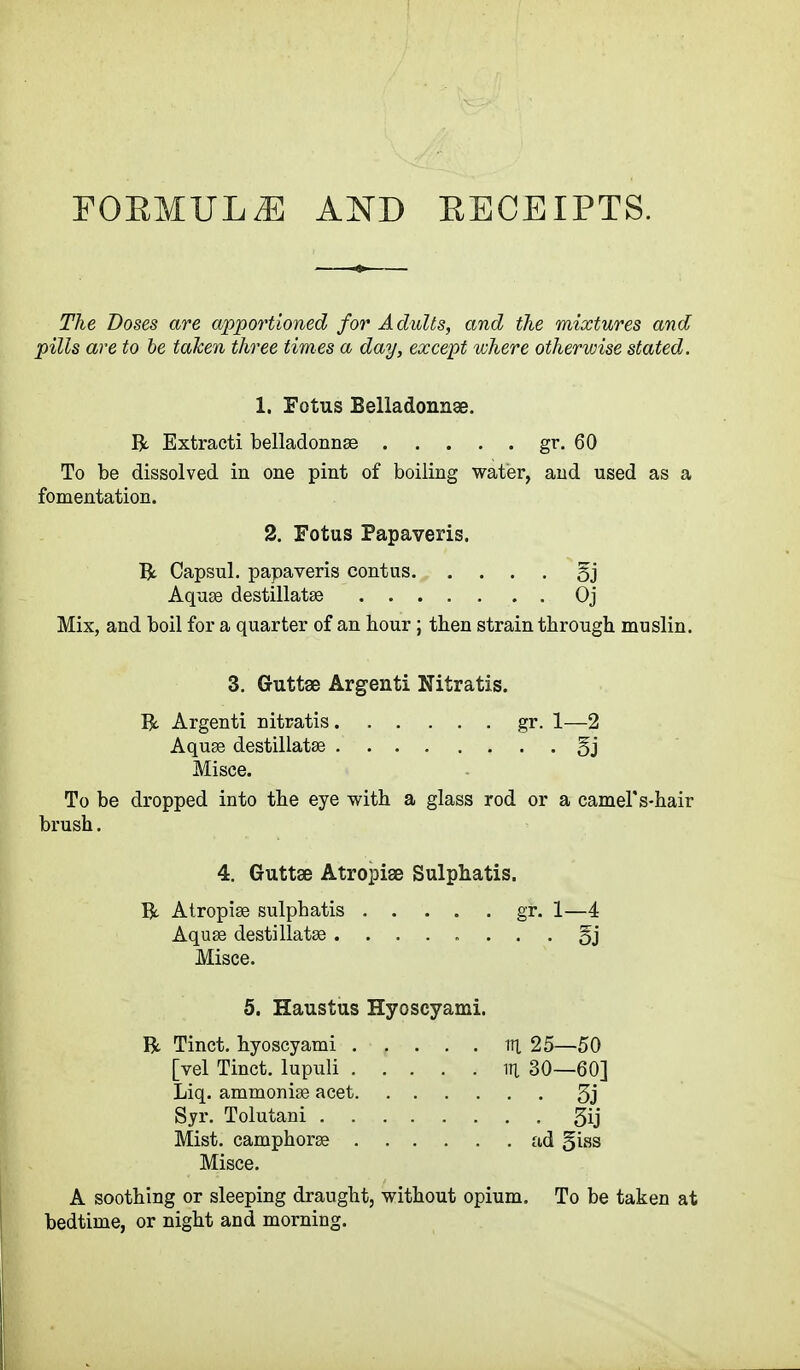 FORMULA AND RECEIPTS. The Doses are apportioned for Adults, and the mixtures and pills are to be taken three times a day, except where otherwise stated. 1. Fetus Belladonnge. R. Extracti belladonnge gr. 60 To be dissolved in one pint of boiling water, and used as a fomentation. 2. Fotus Papaveris. R Capsul. papaveris contus §j Aquas destillatse Oj Mix, and boil for a quarter of an hour; then strain through muslin. 3. Guttee Argenti Nitratis. R Argenti nitratis gr. 1—2 Aquse destillataa §j Misce. To be dropped into the eye with a glass rod or a camel' s-hair brush. 4. Guttse Atropise Sulphatis. R Atropise sulphatis gr. 1—4 Aquse destillataa §j Misce. 5. Haustus Hyoscyami. R Tinct. hyoscyami in 25—50 [vel Tinct. lupuli in 30—60] Liq. ammonise acet 3j Syr. Tolutani 3ij Mist, camphorse ad §iss Misce. A soothing or sleeping draught, without opium. To be taken at bedtime, or night and morning.