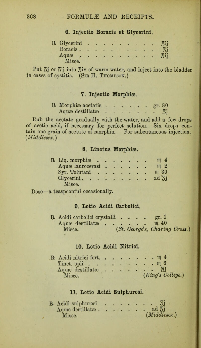 6. Injectio Boracis et Glycerini. R Grlycerini . gij Boracis .... §j Aquse gij Misce. Put 3j or 5ij into 5iv of warm water, and inject into the bladder in cases of cystitis. (Sir H. Thompson.) 7. Injectio Morphias. R Morphise acetatis gr. 80 Aquse destillatse oj Rub the acetate gradually with the water, and add a few drops of acetic acid, if necessary for perfect solution. Six drops con- tain one grain of acetate of morphia. For subcutaneous injection. {Middlesex.) 8. Linctus Morphias. R Liq. morphise Aquse laurocerasi Syr. Tolutani Glycerini Misce. Dose—a teaspoonful occasionally. 9. Lotio Acidi Carbolici. R Acidi carbolici crystalli .... gr. 1 Aquse destillatse ni 40 Misce. (St. George's, Charing Cross.) 10. Lotio Acidi Nitrici. R Acidi nitrici fort ni 4 Tinct. opii V\ 6 Aquse destillatse 5j Misce. (King's College.) ni 4 1H 2 m 30 ad 5j 11. Lotio Acidi Sulphurosi. R Acidi sulphurosi 3j Aquse destillatee ad 5j Misce. (Middlesex.)