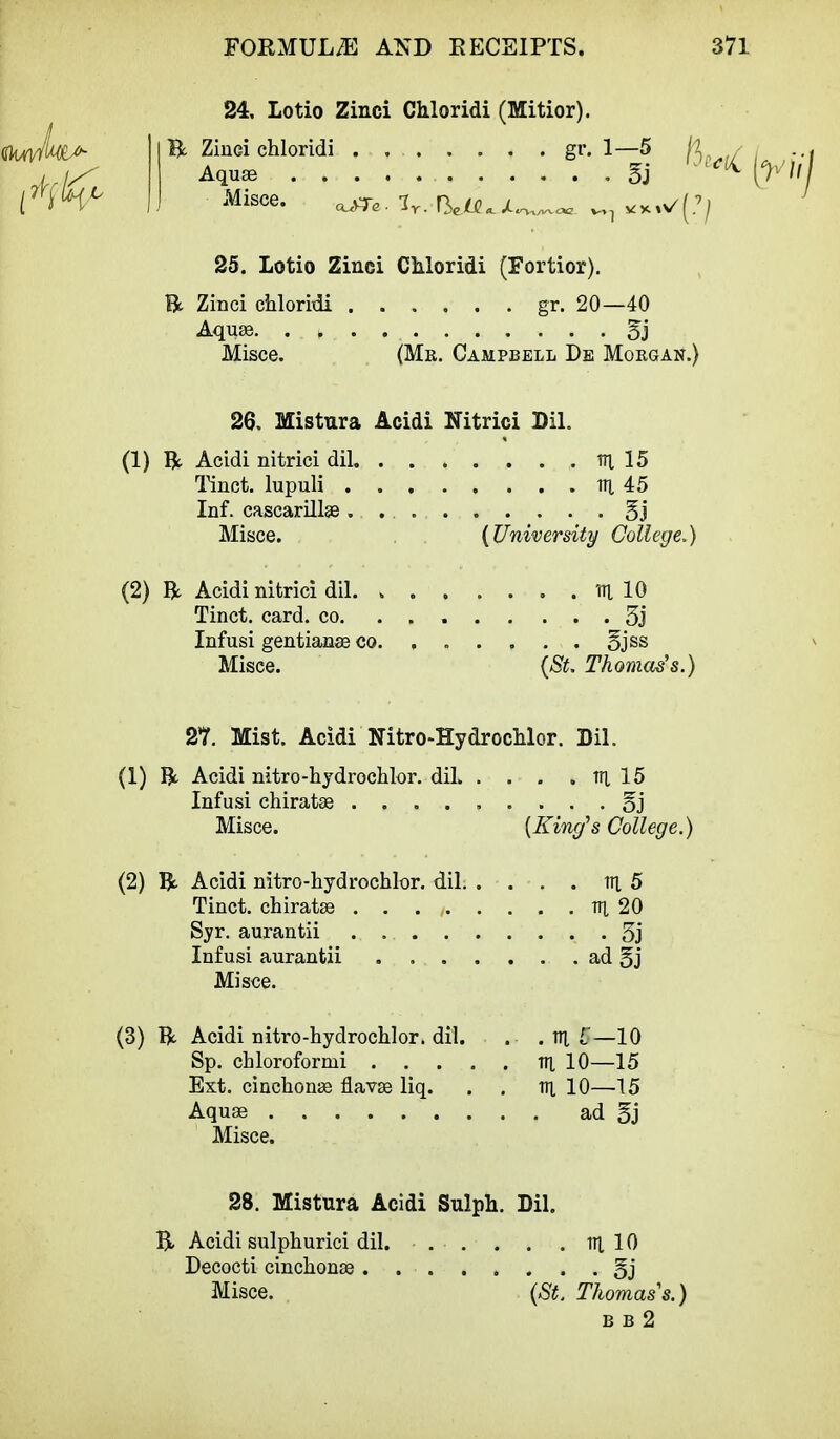 24. Lotio Zinci Chloridi (Mitior). ty. Ziuei chloridi . gr. 1—5 fa Aquae 5j MiSCe. ^Te. 3r. f^U ^ JL^v^aa. ^ *%«/[?] 25. Lotio Zinci Chloridi (Fortior). ft Zinci chloridi ...... gr. 20—40 Aquae Misce. (Mr. Campbell De Morgan.) ( 26. Mistura Acidi Nitrici Dil. (1) ft Acidi nitrici dil m. 15 Tinct. lupuli rr[ 45 Inf. cascarillas. §j Misce. (University College.) (2) ft Acidi nitrici dil . m 10 Tinct. card. co. 3j Infusi gentian® co. ...... Bjss Misce. {St. Thomas's.) 27. Mist. Acidi Nltro-Hydrochlor. Dil. (1) ft Acidi nitro-hydrochlor. dil trj, 15 Infusi chiratae ......... §j Misce. {King's College.) (2) ft Acidi nitro-hydrochlor. dil. . . . . v\ 5 Tinct. chiratse . . . , m 20 Syr. aurantii 5j Infusi aurantii ad §j Misce. (3) ft Acidi nitro-hydrochlor. dil. . .in £—10 Sp. chloroformi til 10—15 Ext. cinchonas flavas liq. . . Til 10—15 Aquae ad gj Misce. 28. Mistura Acidi Sulph. Dil. ft Acidi sulphurici dil. . . . . . Til 10 Decocti cinchonas . §j Misce. (St. Thomas's.) b b 2