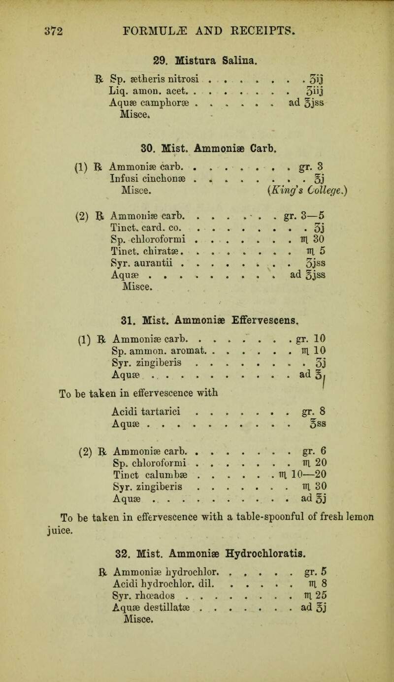 29. Mistura Saliua. R Sp. setheris nitrosi 31} Liq. amon. acet 3iij Aquse camphorse . ad 5jss Misce. 30. Mist. Ammoniae Carb. (1) R Ammonias carb gr. 3 Infusi cincbonse 5j Misce. (King's College.) (2) R Ammonise carb. . . . . ■ . . gr. 3—5 Tinct. card, co 3j Sp. cbloroformi Til 30 Tinct. ohiratse til 5 Syr. aurantii 3jss Aquae ad 5jss Misce. 31. Mist. Ammoniae Effervescens. (1) R Ammonia? carb . . gr. 10 Sp. amnion, aromat ill 10 Syr. zingiberis 3j Aquse ad §^ To be taken in effervescence witb Acidi tartarici gr. 8 Aquse 5ss (2) R Ammonise carb gr. 6 Sp. cbloroformi Tfi 20 Tinct calumbse m 10—20 Syr. zingiberis tti 30 Aquse ad 5j To be taken in effervescence witb a table-spoonful of fresb lemon juice. 32. Mist. Ammoniae Hydrochloratis. R Ammonise hydrocblor gr. 5 Acidi hydrocblor. dil ttt. 8 Syr. rboeados Tn_ 25 Aquse destillatse ad 5j