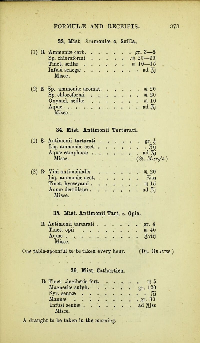 33. Mist Anmoniae c. Scilla, (1) Ammonia carb gr. 3—5 Sp. chloroformi HI 20—30 Tinct. scillas .... . . % 10—15 Infusi senega ad 3j Misce. (2) R Sp. ammonias aromat. . . . . . nt 20 Sp. chloroformi . . ..... in 20 Oxymel. scillae ....... nt 10 Aquas ad 5j Misce. 34, Mist. Antimonii Tartarati. (1) R. Antimonii tartarati gr. £ Liq. ammonias acet 3ij Aquae camphorae ....... ad 5j Misce. (St. Mary's.) (2) ft Vini antimohialis . . . . . . nt 20 Liq. ammoniae acet. ....... 5'\ss Tinct. byoscyami nt 15 Aquae destillataa ad §j Misce. 35. Mist, Antimonii Tart. c. Opio. ft Antimonii tartarati gr. 4 Tinct. opii . nt 40 Aquae gviij Misce. One table-spoonful to be taken every bour. (Dr. Graves.) 36. Mist Cathartica. ft Tinct zingiberis fort. nt 5 Magnesias sulph gr. 120 Syr. sennae 55 Mannae ......... gr. 30 Infusi sennae ad 5jss Misce. A draught to be taken in the morning.