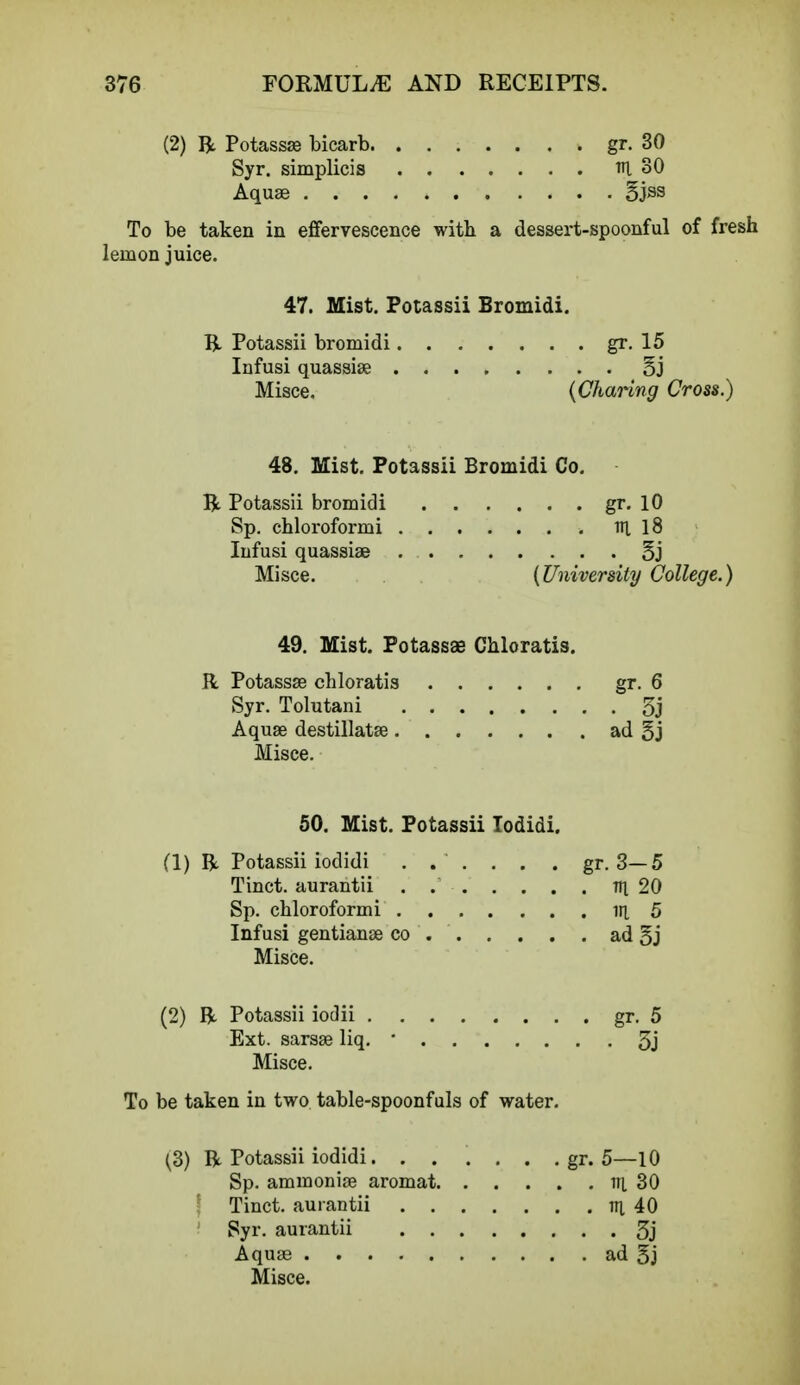 (2) ft Potassse bicarb gr. 30 Syr. simplicis rci 30 Aquae §jss To be taken in effervescence with a dessert-spoonful of fresh lemon juice. 47. Mist. Potassii Bromidi. ft Potassii bromidi gr. 15 Infusi quassise §j Misce. {Charing Cross.) 48. Mist. Potassii Bromidi Co. ft Potassii bromidi gr. 10 Sp. chloroformi irt 18 Infusi quassiae 5j Misce. {University College.) 49. Mist. Potassse Chloratis. R Potassse chloratis gr. 6 Syr. Tolutani 3j Aqua? destillatse ad 5j Misce. 50. Mist. Potassii Todidi. (1) ft Potassii iodidi . . . . . . gr. 3—5 Tinct. aurantii . Tti 20 Sp. chloroformi in, 5 Infusi gentianse co ad §j Misce. (2) ft Potassii iodii gr. 5 Ext. sarsse liq. * 3j Misce. To be taken in two table-spoonfuls of water. (3) ft Potassii iodidi. ..... . gr. 5—10 Sp. ammonia? aromat in. 30 t Tinct. aurantii n; 40 Syr. aurantii 3j Aquae ad 5j