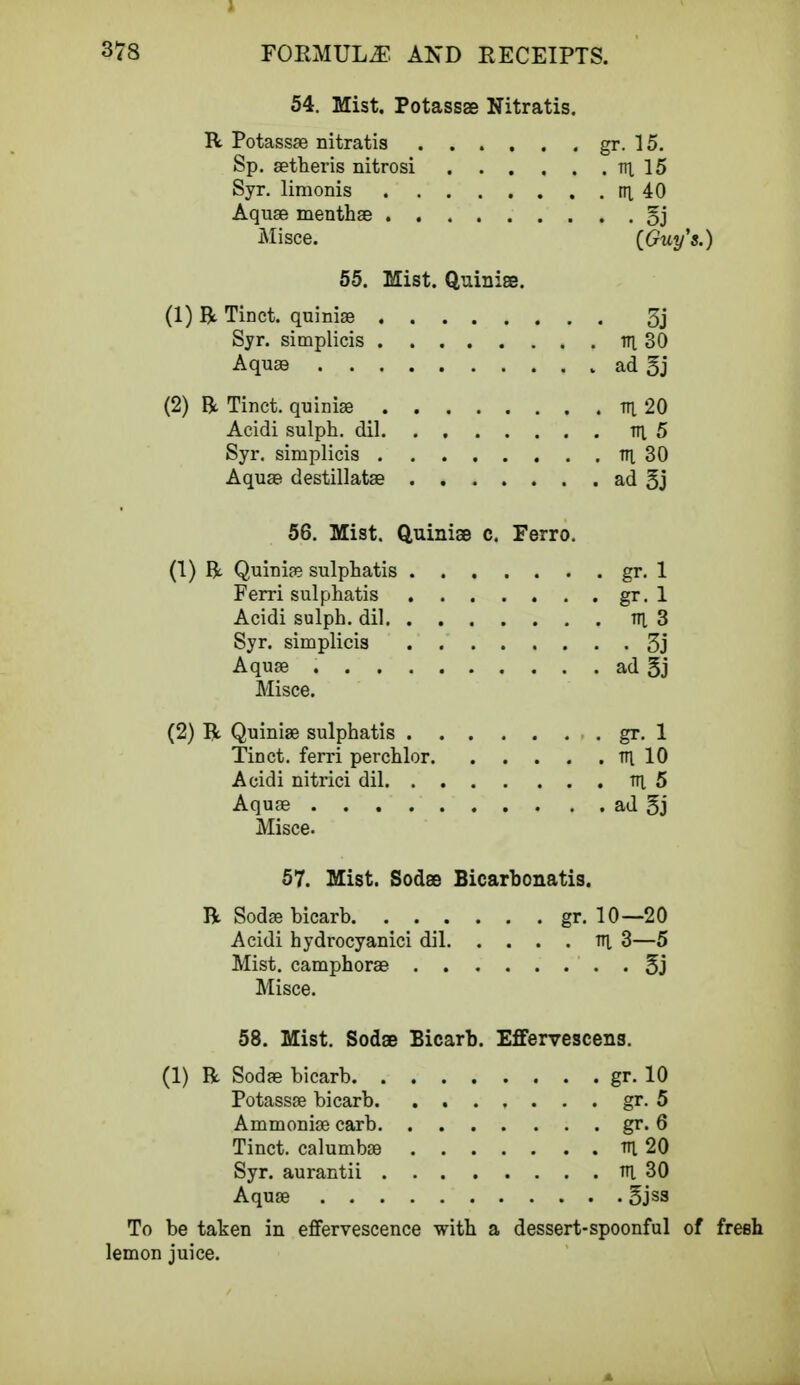 54. Mist. Potassae Nitratis. R Potassae nitratis Sp. aetheris nitrosi Syr. limonis Aquae menthae . , Misce. 55. Mist. Quiniae. (1) R Tinct. quiniae 3j Syr. simplicis in 30 Aquae , ad 5j (2) R Tinct. quiniae tti 20 Acidi sulph. dil v\ 5 Syr. simplicis v\ 30 Aquae destillatae ad 5j 56. Mist. Quiniae c. Ferro. (1) R Quinife sulphatis gr. 1 Ferri sulphatis gr. 1 Acidi sulph. dil v\ 3 Syr. simplicis 3j Aquae ad 3j Misce. (2) R Quiniae sulphatis gr. 1 Tinct. ferri perchlor TTt 10 Acidi nitrici dil tti 5 Aquae ad 5j Misce. 57. Mist. Sodae Bicarbonatis. R Sodae bicarb gr. 10—20 Acidi hydrocyanici dil tti 3—5 Mist, camphorae 5j Misce. 58. Mist. Sodas Bicarb. Effervescens. (1) R Sodae bicarb gr. 10 Potassae bicarb gr. 5 Ammoniae carb gr. 6 Tinct. calumbae tti 20 Syr. aurantii tti. 30 Aquae §jss To be taken in effervescence with a dessert-spoonful of fresh lemon juice. . . gr. 15. . . . m 15 . . . nx 40 . . . • S3 (Guy's.)