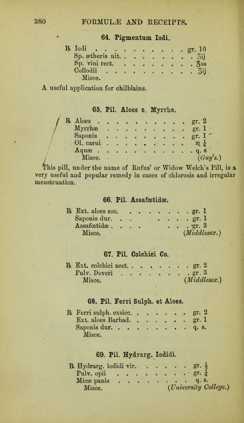 64. Pigmentum Iodi. R Iodi gr. 10 Sp. aetberis nit 5ij Sp. vini rect gss Collodii 3ij Misce. A useful application for chilblains. 65. Pil. Aloes c. Myrrha. / ft. Aloes , . . . gr. 2. / Myrrhae gr. 1 / Saponis gr. 1 ' 01. carui ni i Aquae q. s Misce. {Guy's.) Phis pill, under the name of Rufus' or Widow Welch's Pill, is a very useful and popular remedy in cases of chlorosis and irregular menstruation. L 66. Pil. Assafoetidae. R Ext. aloes soc gr- 1 Saponis dur. . . . . . gr. 1 Assafoetidae .... . . . -gr. 3 Misce. {Middlesex.) 67. Pil. Colchici Co. ft. Ext. colchici acet gr. 2 Pulv. Doveri gr. 3 Misce. {Middlesex.) 68. Pil. Ferri Sulph. et Aloes. ft Ferri sulph. exsicc gr. 2 Ext. aloes Barbad gr. 1 Saponis dur q. s. Misce. 69. Pil. Hydrarg. Iodidi. ft. Hydrarg. iodidi vir gr. 4 Pulv. opii gr. | Micae panis q. s. Misce. {University College.)