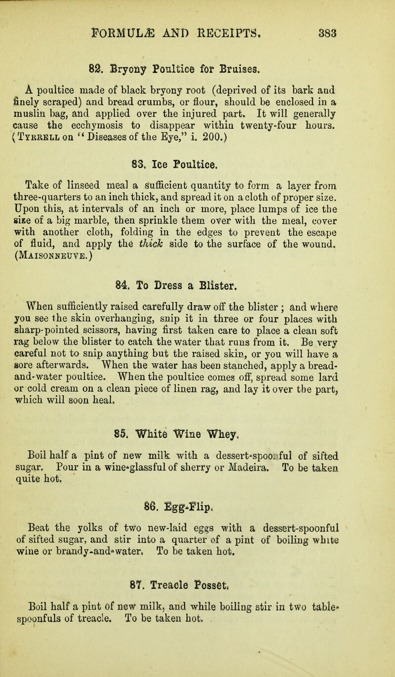 82. Bryony Poultice for Bruises. A poultice made of black bryony root (deprived of its bark and finely scraped) and bread crumbs, or flour, sbould be enclosed in a muslin bag, and applied over the injured part. It will generally cause the ecchymosis to disappear within twenty-four hours. ( Tykrell on Diseases of the Eye, i. 200.) 83. Ice Poultice. Take of linseed meal a sufficient quantity to form a layer from three-quarters to an inch thick, and spread it on a cloth of proper size. Upon this, at intervals of an inch or more, place lumps of ice the size of a big marble, then sprinkle them over with the meal, cover with another cloth, folding in the edges to prevent the escape of fluid, and apply the thick side to the surface of the wound. (MAISONNEtJVE.) 84. To Dress a Blister. When sufficiently raised carefully draw off the blister ; and where you see the skin overhanging, snip it in three or four places with sharp-pointed scissors, having first taken care to place a clean soft rag below the blister to catch the water that runs from it. Be very careful not to snip anything but the raised skin, or you will have a sore afterwards. When the water has been stanched, apply a bread- and-water poultice. When the poultice comes off, spread some lard or cold cream on a clean piece of linen rag, and lay it over the part, which will soon heal. 85. White Wine Whey. Boil half a pint of new milk with a dessert'Spoo/ful of sifted sugar. Pour in a wine-glassful of sherry or Madeira. To be taken quite hot. 86. Egg-Hip, Beat the yolks of two new-laid eggs with a dessert-spoonful of sifted sugar, and stir into a quarter of a pint of boiling white wine or brandy-and*water. To be taken hot. 87. Treacle Posset Boil half a pint of new milk, and while boiling stir in two table* spoonfuls of treacle. To be taken hot.