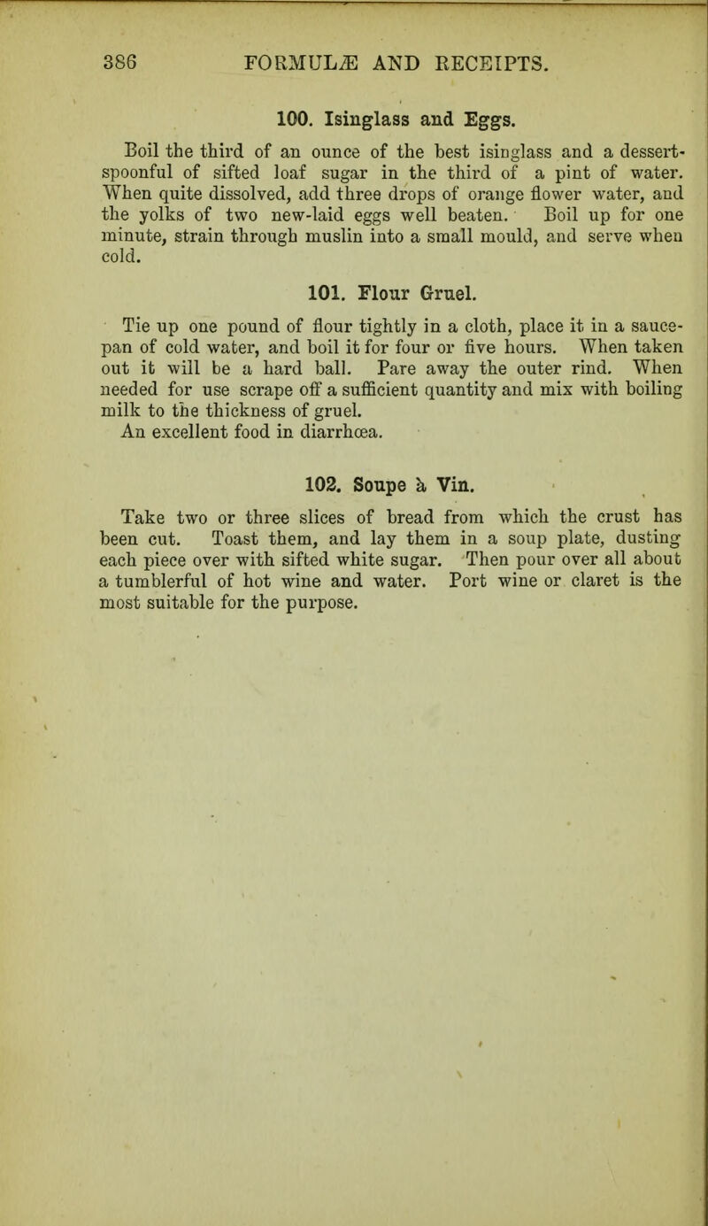 100. Isinglass and Eggs. Boil the third of an ounce of the best isinglass and a dessert- spoonful of sifted loaf sugar in the third of a pint of water. When quite dissolved, add three drops of orange flower water, and the yolks of two new-laid eggs well beaten. Boil up for one minute, strain through muslin into a small mould, and serve when cold. 101. Flour Gruel. Tie up one pound of flour tightly in a cloth, place it in a sauce- pan of cold water, and boil it for four or five hours. When taken out it will be a hard ball. Pare away the outer rind. When needed for use scrape off a sufficient quantity and mix with boiling milk to the thickness of gruel. An excellent food in diarrhoea. 102. Soupe a Vin. Take two or three slices of bread from which the crust has been cut. Toast them, and lay them in a soup plate, dusting each piece over with sifted white sugar. Then pour over all about a tumblerful of hot wine and water. Port wine or claret is the most suitable for the purpose.