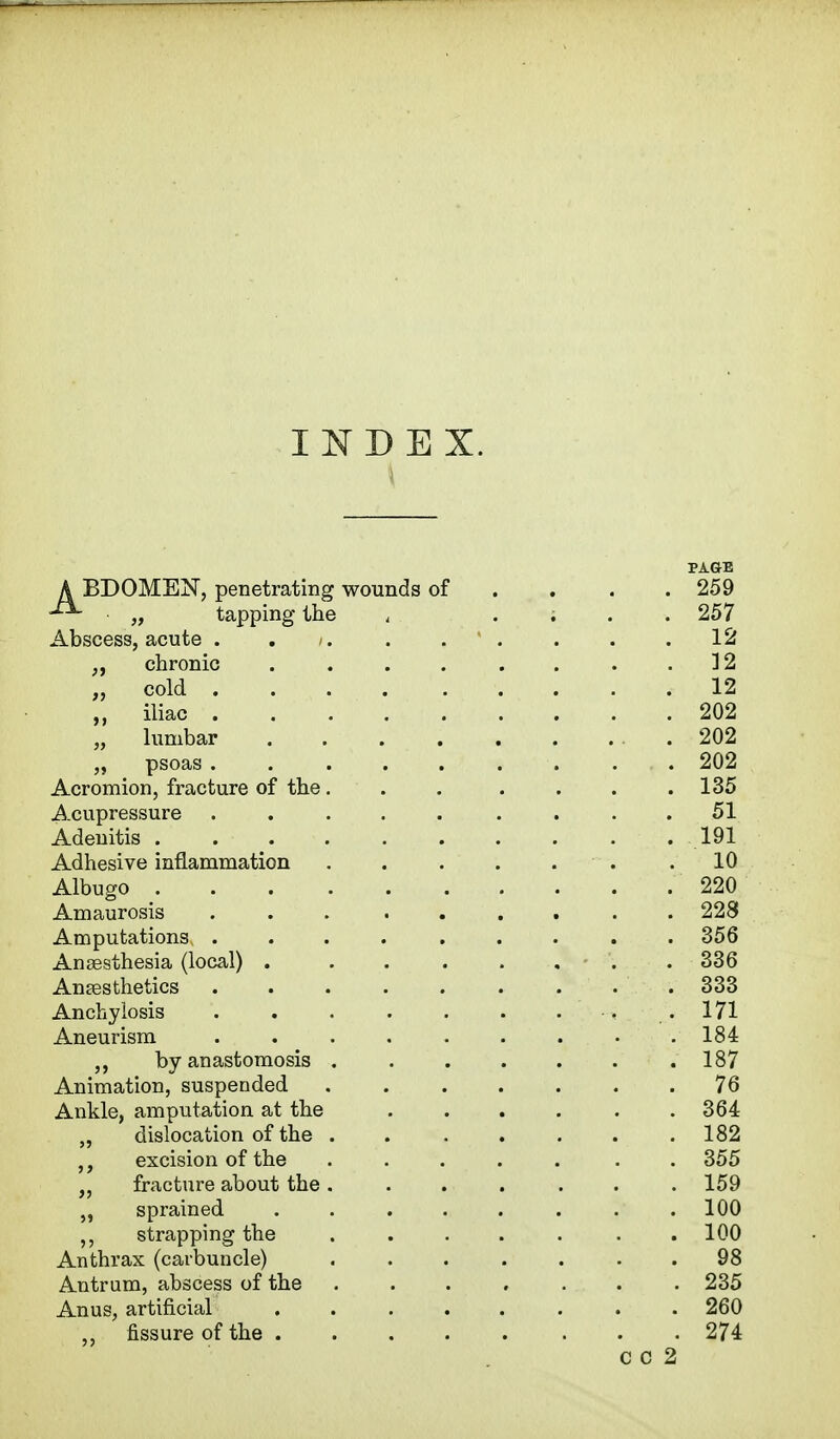 INDEX. A BDOMEN, penetrating wounds of -^ „ tapping the Abscess, acute . -. ;, chronic .... „ cold . . . iliac ..... „ lumbar .... „ psoas ..... Acromion, fracture of the. Acupressure ..... Adenitis ...... Adhesive inflammation Albugo Amaurosis Amputations ..... Anaesthesia (local) .... Anaesthetics Anchylosis Aneurism ..... Ankle, amputation at the „ dislocation of the excision of the fracture about the „ sprained ,, strapping the Anthrax (carbuncle) Antrum, abscess of the Anus, artificial fissure of the . ,, by anastomosis Animation, suspended