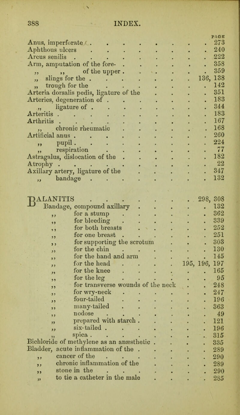 PAGE Anus, imperforate 273 Aphthous ulcers ........ 240 Arcus senilis ......... 222 Arm, amputation of the fore- . ... . . 358 „ of the upper. ..... 359 „ slings for the 136, 138 „ trough for the ....... 142 Arteria dorsalis pedis, ligature of the .... 351 Arteries, degeneration of . . . . . . .183 „ ligature of 344 Arteritis .......... 183 Arthritis 167 ,, chronic rheumatic . . . . . .168 Artificial anus . . 260 „ pupil 224 ,, respiration ....... 77 Astragalus, dislocation of the . . . . . .182 Atrophy 22 Axillary artery, ligature of the ..... 347 „ bandage . .132 BALANITIS 298, 308 Bandage, compound axillary ..... 132 for a stump ...... 362 ,, for bleeding 339 ,, for both breasts ..... 252 ,, for one breast ...... 251 ,, for supporting the scrotum . . . 303 for the chin 130 ,, for the hand and arm .... 145 for the head .... 195, 196,197 „ for the knee ...... 165 ,, for the leg ...... 95 ,, for transverse wounds of the neck . . 248 ,, for wry-neck . . . . . 247 ,, four-tailed 196 ,, many-tailed ...... 363 ,, nodose ....... 49 „ prepared with starch . . . . .121 „ six-tailed ....... 196 „ spica 315 Bichloride of methylene as an ansesthetic .... 335 Bladder, acute inflammation of the ..... 289 ,, cancer of the ....... 290 chronic inflammation of the .... 289 stone in the 290 „ to tie a catheter in the male .... 285