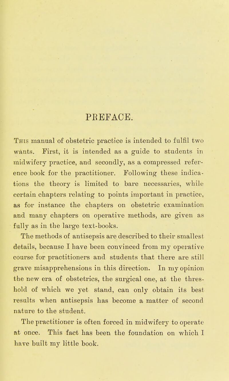 PBEFACE. This manual of obstetric practice is intended to fulfil two wants. First, it is intended as a guide to students in midwifery practice, and secondly, as a compressed refer- ence book for tbe practitioner. Following tbese indica- tions the theory is limited to bare necessaries, while certain chapters relating to points important in practice, as for instance the chapters on obstetric examination and many chapters on operative methods, are given as fully as in the large text-books. The methods of antisepsis are described to their smallest details, because I have been convinced from my operative course for practitioners and students that there are still grave misapprehensions in this direction. In my opinion the new era of obstetrics, the surgical one, at the thres- hold of which we yet stand, can only obtain its best results when antisepsis has become a matter of second nature to the student. The practitioner is often forced in midwifery to operate at once. This fact has been the foundation on which I have built my little book.