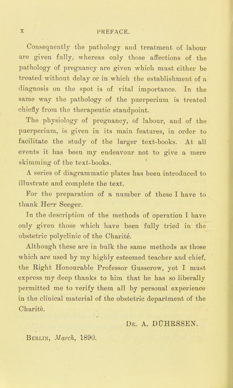 Consequently the pathology and treatment of labour are given fully, whereas only those affections of the pathology of pi'egnancy are given which must either be treated without delay or in which the establishment of a diagnosis on the spot is of vital importance. In the same way the pathology of the puerperium is treated chiefly from the therapeutic standpoint. The physiology of pregnancy, of laboui*, and of the puerperium, is given in its main features, in order to facilitate the study of the larger text-books. At all events it has been my endeavour not to give a mere skimming of the text-books. A ser-ies of diagrammatic plates has been introduced to illustrate and complete the text. For the preparation of a number of these I have to thank Herr Seeger. Jn the description of the methods of operation I have ouly given those which have been fully tried in the obstetric polyclinic of the Charite. Although these are in bulk the same methods as those which are used by my highly esteemed teacher and chief, the Right Honourable Professor Gusserow, yet I must express my deep thanks to him that he has so liberally permitted me to verify them all by personal experience in the clinical material of the obstetric department of the Charite. Dr. A. DÜHRSSEN. Berlin, March, 1890.