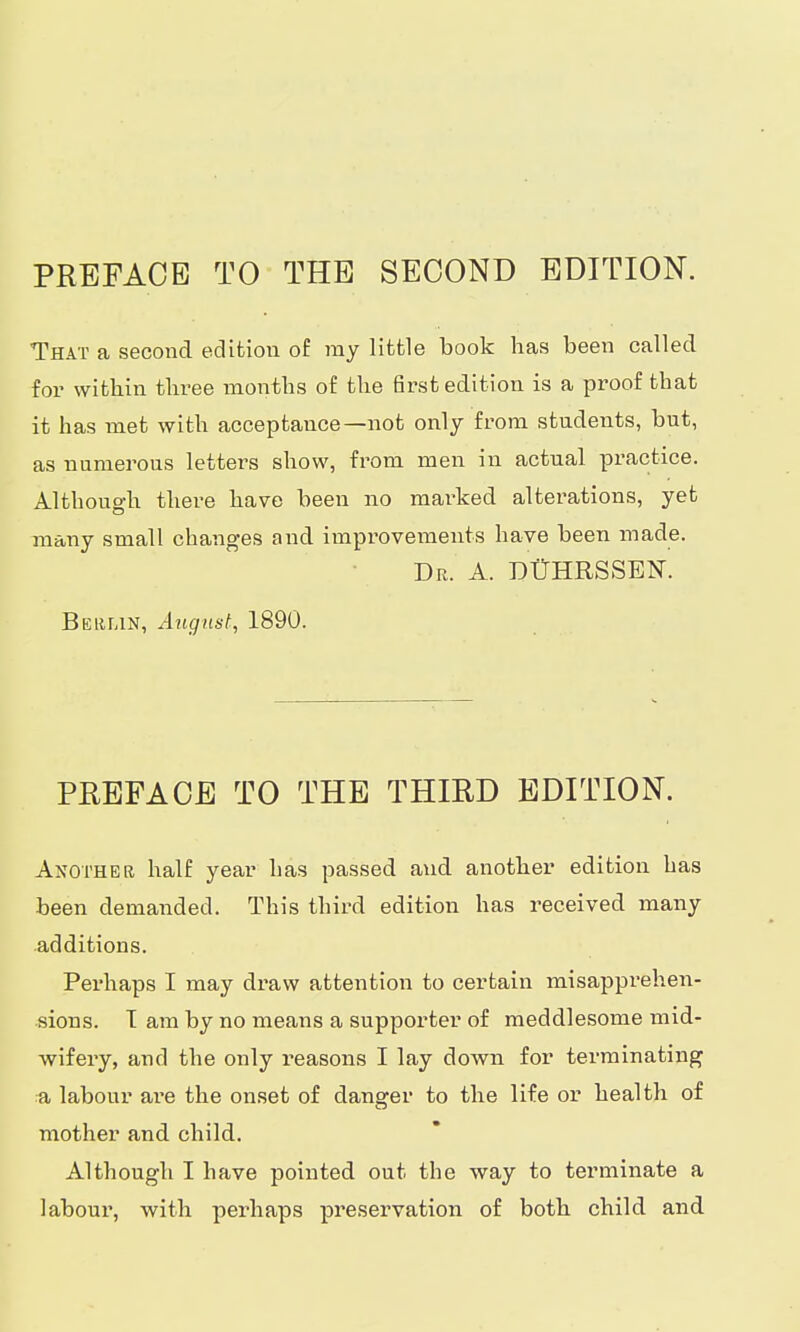 That a second edition of ray little book has been called for within three months of the first edition is a proof that it has met with acceptance—not only from students, but, as numerous letters show, from men in actual practice. Although there have been no marked alterations, yet many small changes and improvements have been made. Dr. A. DÜHRSSEN. Berlin, August, 1890. PREFACE TO THE THIRD EDITION. Another half year has passed and another edition has been demanded. This third edition has received many additions. Perhaps I may draw attention to certain misapprehen- sions. T am by no means a supporter of meddlesome mid- wifery, and the only reasons I lay down for terminating a labour are the onset of danarer to the life or health of mother and child. Although I have pointed out the way to terminate a labour, with perhaps preservation of both child and