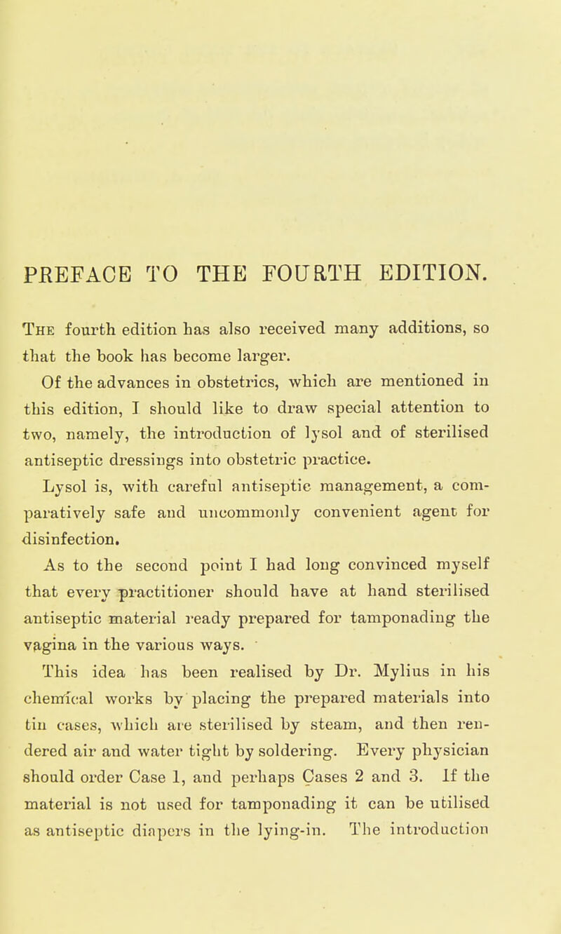 The fourth edition has also received many additions, so that the book has become larger. Of the advances in obstetrics, which are mentioned in this edition, I should like to draw special attention to two, namely, the introduction of lysol and of sterilised antiseptic dressings into obstetric practice. Lysol is, with careful antiseptic management, a com- paratively safe and uncommonly convenient agent for disinfection. As to the second point I had long convinced myself that every practitioner should have at hand sterilised antiseptic material ready prepared for tamponading the vagina in the various ways. This idea has been realised by Dr. Mylius in his chemical works by placing the prepared materials into tin cases, which are sterilised by steam, and then ren- dered air and water tight by soldei'ing. Every physician should order Case 1, and perhaps Cases 2 and 3. If the material is not used for tamponading it can be utilised as antiseptic diapers in the lying-in. The introduction