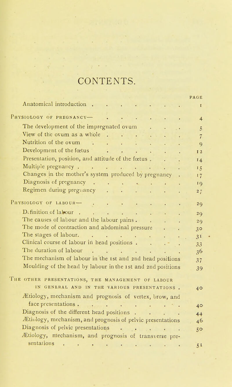 CONTENTS. PAGE Anatomical introduction ....... r Physiology of pregnancy— ...... 4 The development of the impregnated ovum ... 5 View of the ovum as a whole . ... . . 7 Nutrition of the ovum ....... 9 Development of the foetus . . . . . . 12 Presentation, position, and attitude of the foetus ... 14 Multiple pregnancy ........ 15 Changes in the mother's system produced by pregnancy . 1 7 Diagnosis of pregnancy . 19 Regimen during pregnancy . . . . . . 27 Physiology of labour— ....... 29 Definition of lal»our ........ 29 The causes of labour and the labour pains .... 29 The mode of contraction and abdominal pressure . . 30 The stages of labour. . . . . . . . 31 • Clinical course of labour in head positions . . . - . 33 The duration of labour ....... 36 The mechanism of labour in the ist and 2nd head positions 37 Moulding of the head by labour in the ist and 2nd positions 39 The other presentations, the management of labour IN general and in the various presentations . 40 Etiology, mechanism and prognosis of vertex, brow, and face presentations . . . . . . . 40 Diagnosis of the different head positions .... 44 ^Etiology, mechanism, and prognosis of pelvic presentations 46 Diagnosis of pelvic presentations ..... $o ^Etiology, mechanism, and prognosis of transverse pre- sentations 51
