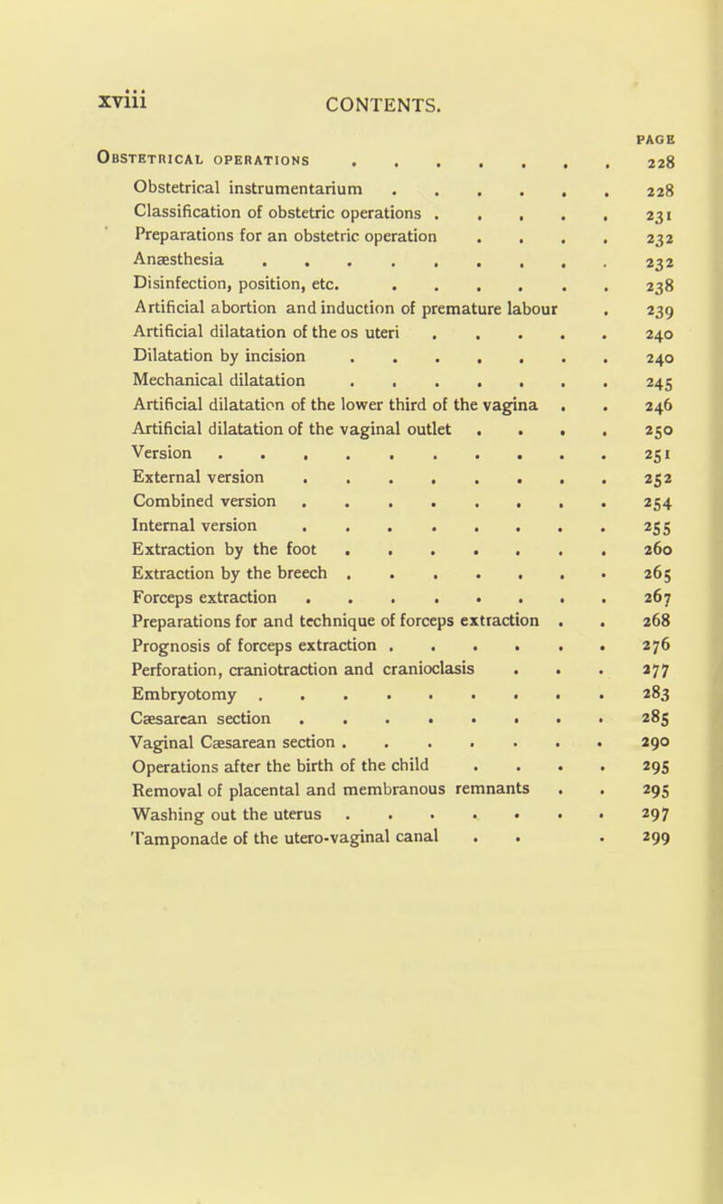 PAGE Obstetrical operations 228 Obstetrical Instrumentarium 228 Classification of obstetric operations 231 Preparations for an obstetric operation . . . . 232 Anaesthesia 232 Disinfection, position, etc. 238 Artificial abortion and induction of premature labour . 239 Artificial dilatation of the os uteri 240 Dilatation by incision . 240 Mechanical dilatation 245 Artificial dilatation of the lower third of the vagina . . 246 Artificial dilatation of the vaginal outlet .... 250 Version 251 External version 252 Combined version 254 Internal version 255 Extraction by the foot ....... 260 Extraction by the breech 265 Forceps extraction 267 Preparations for and technique of forceps extraction . . 268 Prognosis of forceps extraction 276 Perforation, craniotraction and cranioclasis . . . 377 Embryotomy ......... 283 Caesarean section 285 Vaginal Caesarean section 290 Operations after the birth of the child .... 295 Removal of placental and membranous remnants . . 295 Washing out the uterus 297 Tamponade of the utero-vaginal canal . . . 299