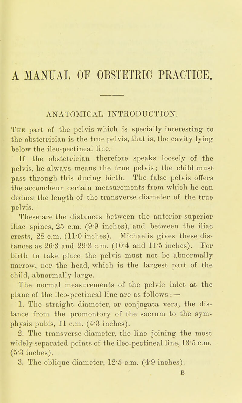 A MANUAL OF OBSTETRIC PEACTICE ANATOMICAL INTRODUCTION. The part of the pelvis which is specially interesting to the obstetrician is the true pelvis, that is, the cavity lying below the ileo-pectineal line. If the obstetrician therefore speaks loosely of the pelvis, he always means the true pelvis; the child must pass through this during birth. The false pelvis offers the accoucheur certain measurements from which he can deduce the length of the transverse diameter of the true pelvis. These are the distances between the anterior superior iliac spines, 25 cm. (9'9 inches), and between the iliac crests, 28 cm. (1T0 inches). Michaelis gives these dis- tances as 26-3 and 29 3 cm. (104 and 11*5 inches). For birth to take place the pelvis must not be abnormally narrow, nor the head, which is the largest part of the child, abnormally large. The normal measurements of the pelvic inlet at the plane of the ileo-pectineal line are as follows : — 1. The straight diameter, or conjugata vera, the dis- tance from the promontory of the sacrum to the sym- physis pubis, 11 cm. (43 inches). 2. The transverse diameter, the line joining the most widely separated points of the ileo-pectineal line, 13-5 cm. (o3 inches). 3. The oblique diameter, 12-5 cm. (4-9 inches). B