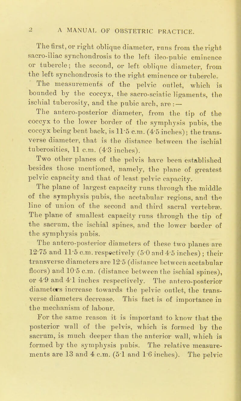 The first, or right oblique diameter, runs from the right sacro-iliac synchondrosis to the left ileo-pnhic eminence or tubercle; the second, or left oblique diameter, from the left synchondrosis to the right eminence or tubercle. The measurements of the pelvic outlet, which is bounded by the coccyx, the sacro-sciatic ligaments, the ischial tuberosity, and the pubic arch, are: — The antero-posterior diameter, from the tip of the coccyx to the lower border of the symphysis pubis, the coccyx being bent back, is 115 cm. (4-5 inches); the trans- verse diameter, that is the distance between the ischial tuberosities, 11 cm. (4'3 inches). Two other planes of the pelvis have been established besides those mentioned, namely, the plane of greatest pelvic capacity and that of least pelvic capacity. The plane of largest capacity runs through the middle of the symphysis pubis, the acetabular regions, and the line of union of the second and third sacral vertebrae. The plane of smallest capacity runs through the tip of the sacrum, the ischial spines, and the lower border of the symphysis pubis. The antei'O-posterior diameters of these two planes are 12-75 and 11-5 cm. respectively (5-0 and 4-5 inches) ; their transverse diameters are 125 (distance between acetabular floors) and 10*5 cm. (distance between the ischial spines), or 4-9 and 4T inches respectively. The antero-posterior diameters increase towards the pelvic outlet, the trans- verse diameters decrease. This fact is of importance in the mechanism of labour. For the same reason it is important to know that the posterior wall of the pelvis, which is formed by the sacrum, is much deeper than the anterior wall, which is formed by the symphysis pubis. The relative measure- ments are 13 and 4 cm. (51 and 16 inches). The pelvic