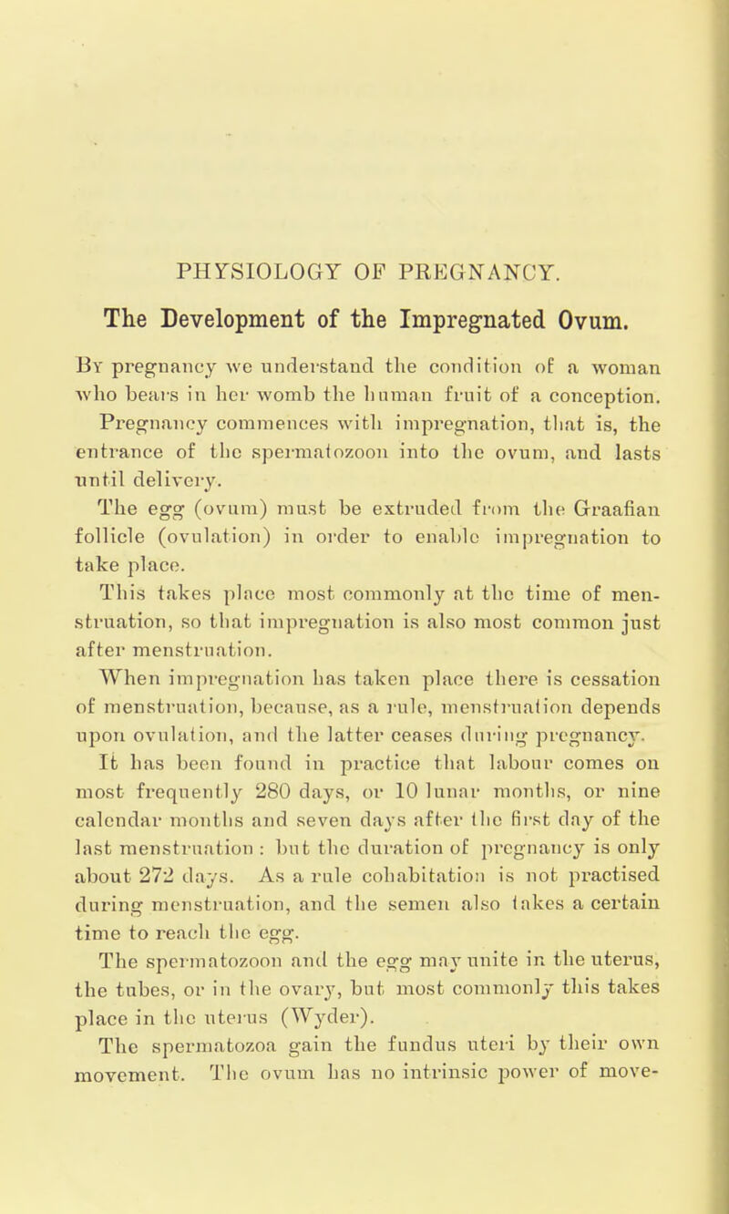 The Development of the Impregnated Ovum. By pregnancy we understand the condition of a woman who bears in her womb the human fruit of a conception. Pregnancy commences with impregnation, that is, the entrance of tlie spermatozoon into the ovum, and lasts until delivery. The egg (ovum) must be extruded from the Graafian follicle (ovulation) in order to enable impregnation to take place. This takes place most commonly at the time of men- struation, so that impregnation is also most common just after menstruation. When impregnation has taken place there is cessation of menstruation, because, as a rule, menstruation depends upon ovulation, and the latter ceases during pregnancy. It has been found in practice that labour comes on most frequently 280 days, or 10 lunar months, or nine calendar months and seven days after the first day of the last menstruation : but the duration of pregnancy is only about 272 days. As a rule cohabitation is not practised during menstruation, and the semen also takes a certain time to reach the egg. The spermatozoon and the egg may unite in the uterus, the tubes, or in the ovary, but most commonly this takes place in the uterus (Wycler). The spermatozoa gain the fundus uteri by their own movement. The ovum has no intrinsic power of move-