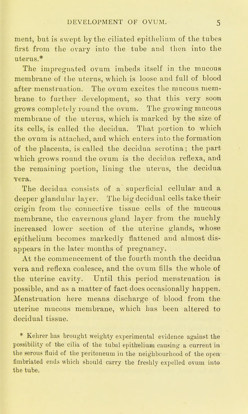 merit, but is swept by the ciliated epithelium of the tubes first from the ovary into the tube and then into the uterus.* The impregnated ovum imbeds itself in the mucous membrane of the uterus, which is loose and full of blood after menstruation. The ovum excites the mucous mem- brane to further development, so that this very soon grows completely round the ovum. The growing mucous membrane of the uterus, which is marked by the size of its cells, is called the decidua. That portion to which the ovum is attached, and which enters into the formation of the placenta, is called the decidua serotina; the part which grows round the ovum is the decidua reflexa, and the remaining portion, lining the uterus, the decidua vera. The decidua consists of a superficial cellular and a deeper glandular layer. The big decidual cells take their origin from the connective tissue cells of the mucous membrane, the cavernous gland layer from the muchly increased lower section of the uterine glands, whose epithelium becomes markedly flattened and almost dis- appears in the later months of pregnancy. At the commencement of the fourth month the decidua vera and reflexa coalesce, and the ovum tills the whole of the uterine cavity. Until this period menstruation is possible, and as a matter of fact does occasionally happen. Menstruation here means discharge of blood from the uterine mucous membrane, which has been altered to decidual tissue. * Kehrer has brought weighty experimental evidence against the possibility of the cilia of the tubal epithelium causing a current in the serous fluid of the peritoneum in the neighbourhood of the open fimbriated ends which should carry the freshly expelled ovum into the tube.