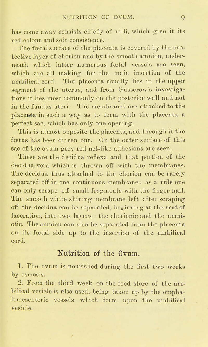 has como away consists chiefly of villi, which give it its red colour and soft consistence. The foetal surface of the placenta is covered by the pro- tective layer of chorion and by the smooth amnion, under- neath which hitter numerous foetal vessels are seen, which are all making: for the main insertion of the umbilical cord. The placenta usually lies in the upper segment of the uterus, and from Gusserow's investiga- tions it lies most commonly on the posterior wall and not in the fundus uteri. The membranes are attached to the placeata in such a way as to form with the placenta a perfect sac, which has only one opening. This is almost opposite the placenta, and through it the fcetus has been driven out. On the outer surface of this sac of the ovum grey red net-like adhesions are seen. These are the decidua reflexa and that portion of the decidua vera which is thrown off with the membranes. The decidua thus attached to the chorion can be rarely separated off in one continuous membrane ; as a rule one can only scrape off small fragments with the finger nail. The smooth white shining membrane left after scraping off the decidua can be separated, beginning at the seat of laceration, into two layers—the chorionic and the amni- otic. The amnion can also be separated from the placenta on its foetal side up to the insertion of the umbilical cord. Nutrition of the Ovum. 1. The ovum is nourished during the first two weeks by osmosis. 2. From the third week on the food store of the um- bilical vesicle is also used, being taken up by the ompha- lomesenteric vessels which form upon the umbilical vesicle.
