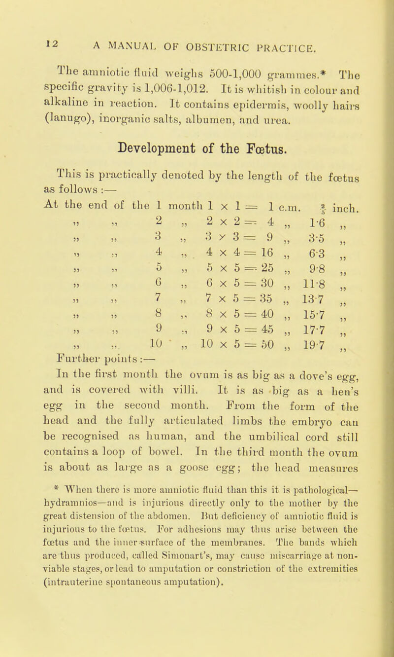 The amniotic fluid weighs 500-1,000 grammes.* The specific gravity is 1,006-1,012. It is whitish in colour and alkaline in reaction. It contains epidermis, woolly hairs (lanugo), inorganic salts, albumen, and urea. Development of the Foetus. This is practically denoted by the length of the foetus as follows :— the end of the 1 month 1 X 1 = 1 cm. 2 B inch 55 55 2 55 2 X 2 — 4 55 1-6 55 » 5) 3 55 3 y 3 = 9 55 3-5 55 :5 4 55 4 X 4 = 16 55 63 55 55 55 5 55 5 X 5 = 25 55 9-8 5) 55 55 G 55 G X 5 = 30 5> 11-8 55 55 55 7 55 7 X 5 = 35 55 13-7 55 55 55 8 5 * S X 5 = 40 55 15-7 55 5) 55 9 r5 9 X 5 = 45 55 17-7 5) 55 i 1 10 55 10 X 5 = 50 55 197 55 Further points :— In the first month the ovum is as big as a dove's egg, and is covered with villi. It is as big as a hen's egg in the second month. From the form of the head and the fully articulated limbs the embryo can he recognised as human, and the umbilical cord still contains a loop of bowel. In the third month the ovum is about as large as a goose egg; the head measures * When there is more amniotic fluid than this it is pathological— hydramnios—and is injurious directly only to the mother by the great distension of the abdomen. But deficiency of amniotic fluid is injurious to the foetus. For adhesions may thus arise between the foetus and the inner surface of the membranes. The bands which are thus produced, called Simonart's, may cause miscarriage at non- viable stages, or lead to amputation or constriction of the extremities (intrauterine spontaneous amputation).