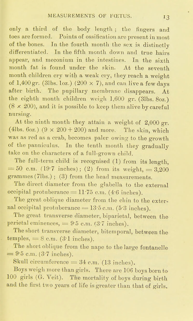 MEASUREMENTS OF ECETUS. *3 only a third of tlie body length ; the fingers and toes are formed. Points of ossification are present in most of the bones. In the fourth month the sex is distinctly differentiated. In the fifth month down and true hairs appear, and meconium in the intestines. In the sixth month fat is found under the skin. At the seventh month children cry with a weak cry, i hey reach a weight of 1,400 gr. (31bs. loz.) (200 x 7), and can live a few days after birth. The pupillary membrane disappears. At the eighth month children weigh 1,600 gr. (31bs. 8oz.) (8 x 200), and it is possible to keep them alive by careful nursing. At the ninth month they attain a weight of 2,000 gr. (41bs. 6oz.) (9 x 200 + 200) and more. The skin, which was as red as a crab, becomes paler owing to the growth of the panniculus. In the tenth month they gradually take on the charactei-s of a full-grown child. The full-term child is recognised (1) from its length, = 50 cm. (19*7 inches); (2) from its weight, = 3,200 grammes (7lbs.) ; (3) from the head measurements. The direct diameter from the glabella to the external occipital protuberance = 11*75 cm. (4-6 inches). The great oblique diameter from the chin to the exter- nal occipital protuberance = 13*5 cm. (5'3 inches). The great transverse diameter, biparietal, between the parietal eminences, = 9-5 cm. (3'7 inches). Theshort transverse diameter, bitemporal, between the temples, = 8 cm. (31 inches). The short oblique from the nape to the large fontanelle = 9-5 cm. (37 inches). Skull circumference = 34 cm. (13 inches). Boys weigh more than girls. There are 106 boys born to 100 girls (Gr. Veit). The mortality of boys during birth and the first two years of life is greater than that of girls.