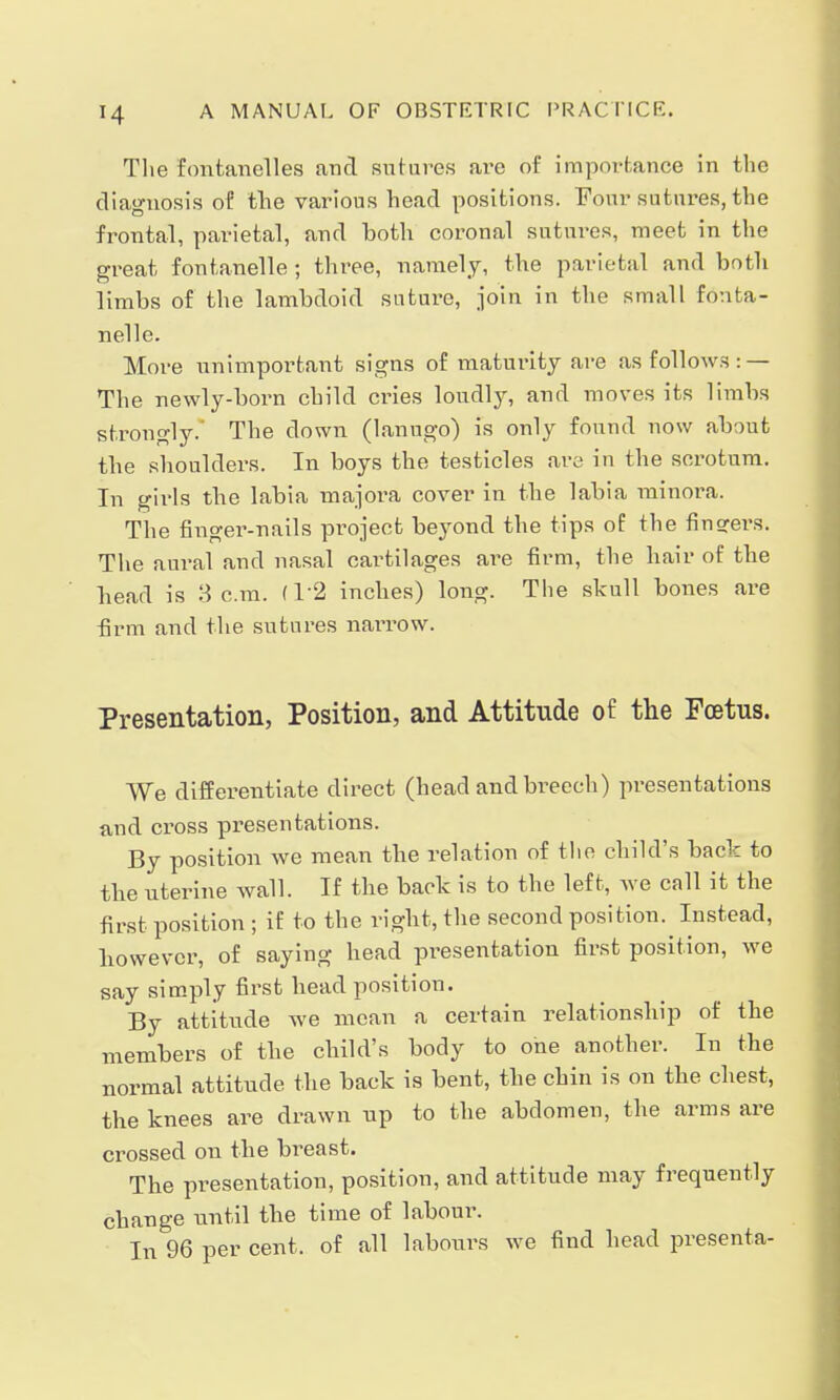 The fontanelles and sutures are of importance in the diagnosis of the various head positions. Four sutures, the frontal, parietal, and both coronal sutures, meet in the great fontanelle ; three, namely, the parietal and both limbs of the lambdoid suture, join in the small fonta- nelle. More unimportant signs of maturity are as follows: — The newly-born child cries loudly, and moves its limbs strongly. The down (lanugo) is only found now about the shoulders. In boys the testicles are in the scrotum. In girls the labia majora cover in the labia minora. The finger-nails project beyond the tips of the finsrers. The aural and nasal cartilages are firm, the hair of the bead is 3 cm. (1*2 inches) long. The skull bones are firm and the sutures narrow. Presentation, Position, and Attitude of the Foetus. We differentiate direct (head and breech) presentations and cross presentations. By position we mean the relation of the child's back to tbe uterine wall. If the back is to the left, we call it the first position ; if to the right, the second position. Instead, bowevcr, of saying head presentation first position, we say simply first head position. By attitude we mean a certain relationship of the members of the child's body to one another. In the normal attitude the back is bent, the chin is on the chest, the knees are drawn up to the abdomen, the arms are crossed on the breast. The presentation, position, and attitude may frequently change until the time of labour. In 96 per cent, of all labours we find head presenta-