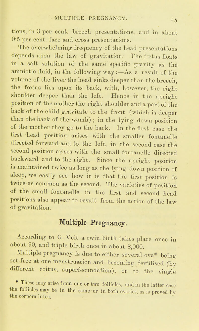 MULTIPLE PREGNANCY. '5 tions, in 3 per cent, breech presentations, and in about 0*5 per cent, face and cross presentations. The overwhelming frequency of the head presentations depends upon the law of gravitation. The foetus floats in a salt solution of the same specific gravity as the amniotic fluid, in the following way:—As a result of the volume of the liver the head sinks deeper than the breech, the foatus lies upon its back, with, however, the right shoulder deeper than the left. Hence in the upright position of the mother the right shoulder and a part of the back of the child gravitate to the front (which is deeper than the back of the womb) ; in the lying down position of the mother they go to the back. In the first case the first head position arises with the smaller fontanelle directed forward and to the left, in the second case the second position arises with the small fontanelle directed backward and to the right. Since the upright position is maintained twice as long as the lying down position of sleep, we easily see how it is that the first position is twice as common as the second. The varieties of position of the small fontanelle in the first and second head positions also appear to result from the action of the law of gravitation. Multiple Pregnancy. According to G. Veit a twin.birth takes place once in about 90, and triple birth once in about 8,000. Multiple pregnancy is due to either several ova* being 3et free at one menstruation and becoming fertilised (by different coitus, superfecundation), or to the single * These may arise from one or two follicles, and in the latter case the follicles may be in the same or in both ovaries, as is proved by the corpora lutea.