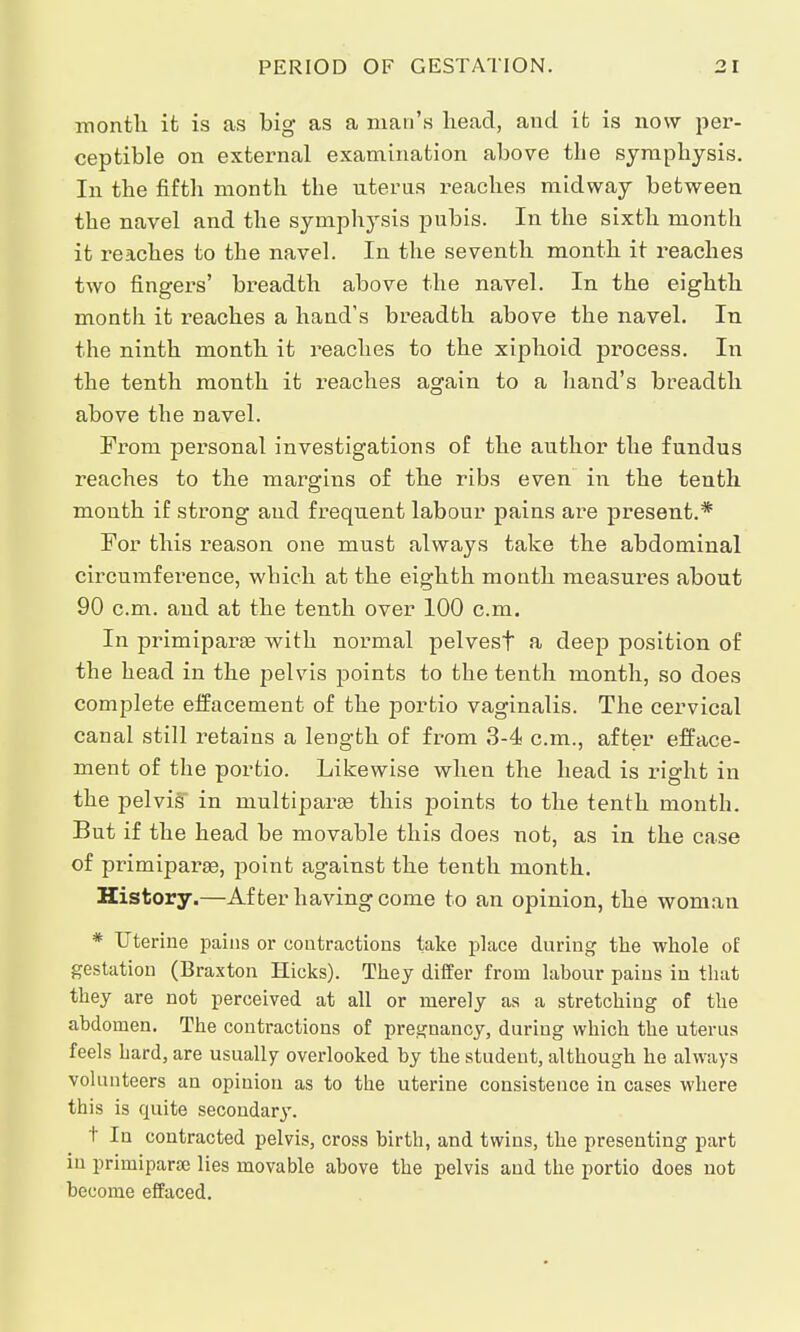 month it is as big as a man's head, and it is now per- ceptible on external examination above the symphysis. In the fifth month the nterus reaches midway between the navel and the symphysis pubis. In the sixth month it reaches to the navel. In the seventh month it reaches two fingers' breadth above the navel. In the eighth month it reaches a hand's breadth above the navel. In the ninth month it reaches to the xiphoid process. In the tenth month it reaches again to a hand's breadth above the navel. From personal investigations of the author the fundus reaches to the margins of the ribs even in the tenth month if strong and frequent labour pains are present.* For this reason one must always take the abdominal circumference, which at the eighth month measures about 90 cm. and at the tenth over 100 cm. In primipara? with normal pelvest a deep position of the head in the pelvis points to the tenth month, so does complete effacement of the portio vaginalis. The cervical canal still retains a length of from 3-4 cm., after efface- ment of the portio. Likewise when the head is right in the pelvis in multipara? this points to the tenth month. But if the head be movable this does not, as in the case of primipara?, point against the tenth month. History.—After having come to an opinion, the woman * Uterine pains or contractions lake place during the whole of gestation (Braxton Hicks). They differ from labour pains in that they are not perceived at all or merely as a stretching of the abdomen. The contractions of pregnancy, during which the uterus feels hard, are usually overlooked by the student, although he always volunteers an opinion as to the uterine consistence in cases where this is quite secondary. t In contracted pelvis, cross birth, and twins, the presenting part in primiparse lies movable above the pelvis and the portio does not become effaced.