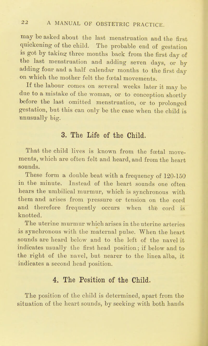 may be asked about the last menstruation and the first quickening of the child. The probable end of gestation is got by taking three months back from the first day of the last menstruation and adding seven days, or by adding four and a half calendar months to the first day on which the mother felt the foetal movements. If the labour comes on several weeks later it may be due to a mistake of the woman, or to conception shortly before the last omitted menstruation, or to prolonged gestation, but this can only be the case when the child is unusually big. 3. The Life of the Child. That the child lives is known from the fcetal move- ments, which are often felt and heard, and from the heart sounds. These form a double beat with a frequency of 120-150 in the minute. Instead of the heart sounds one often hears the umbilical murmur, which is synchronous with them and arises from pressure or tension on the cord and therefore frequently occurs when the cord is knotted. The uterine murmur which arises in the uterine arteries is synchronous with the maternal pulse. When the heart sounds are heard below and to the left of the navel it indicates usually the first head position; if below and to the right of the navel, but nearer to the linea alba, it indicates a second head position. 4. The Position of the Child. The position of the child is determined, apart from the situation of the heart sounds, by seeking with both hands
