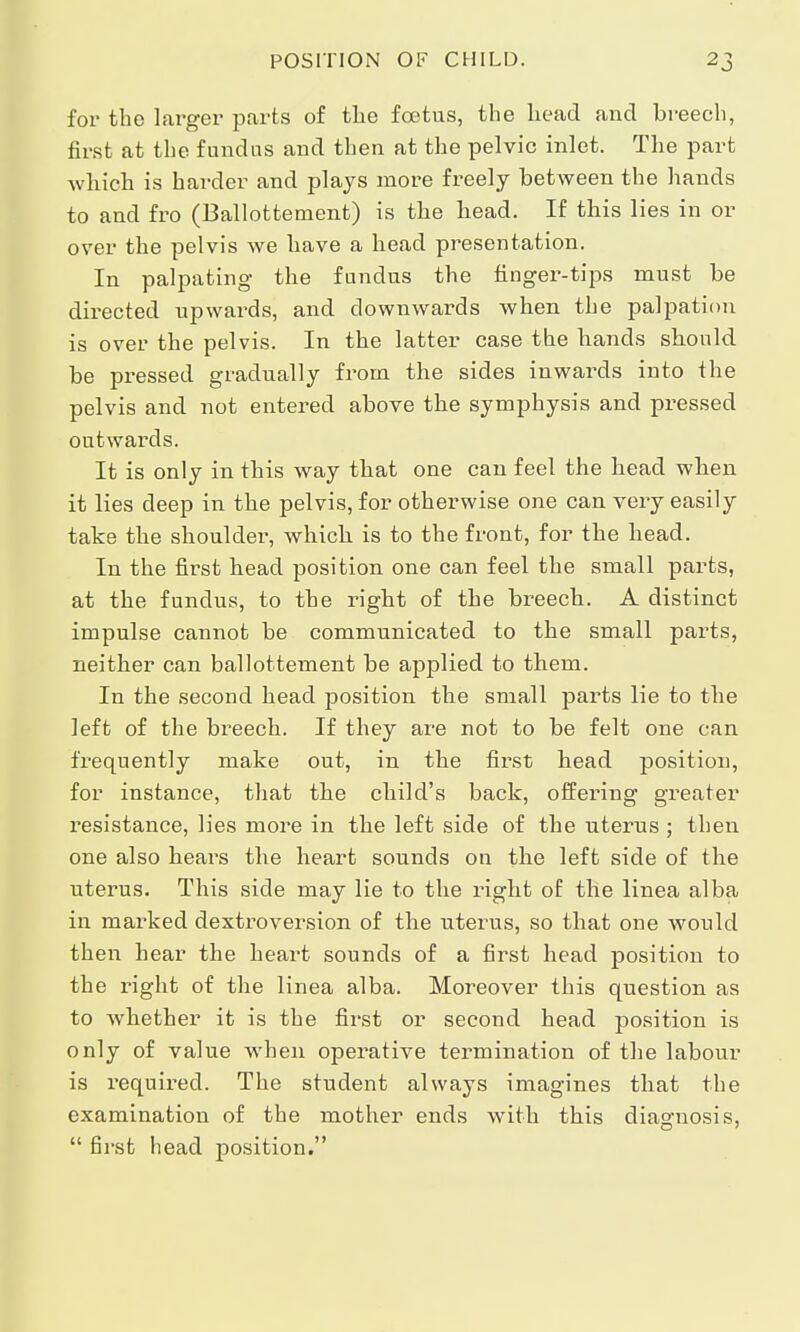for the larger parts of the foetus, the head and breech, first at the fundus and then at the pelvic inlet. The part which is harder and plays more freely between the hands to and fro (Ballottement) is the head. If this lies in or over the pelvis we have a head presentation. In palpating the fundus the finger-tips must be directed upwards, and downwards when the palpation is over the pelvis. In the latter case the hands should be pressed gradually from the sides inwards into the pelvis and not entered above the symphysis and pressed outwards. It is only in this way that one can feel the head when it lies deep in the pelvis, for otherwise one can very easily take the shoulder, which is to the front, for the head. In the first head position one can feel the small parts, at the fundus, to the right of the breech. A distinct impulse cannot be communicated to the small parts, neither can ballottement be applied to them. In the second head position the small parts lie to the left of the breech. If they are not to be felt one can frequently make out, in the first head position, for instance, that the child's back, offering greater resistance, lies more in the left side of the uterus ; then one also hears the heart sounds on the left side of the uterus. This side may lie to the right of the linea alba in marked dextroversion of the uterus, so that one would then hear the heart sounds of a first head position to the right of the linea alba. Moreover this question as to whether it is the first or second head position is only of value when operative termination of the labour is required. The student always imagines that the examination of the mother ends with this diagnosis, first head position.