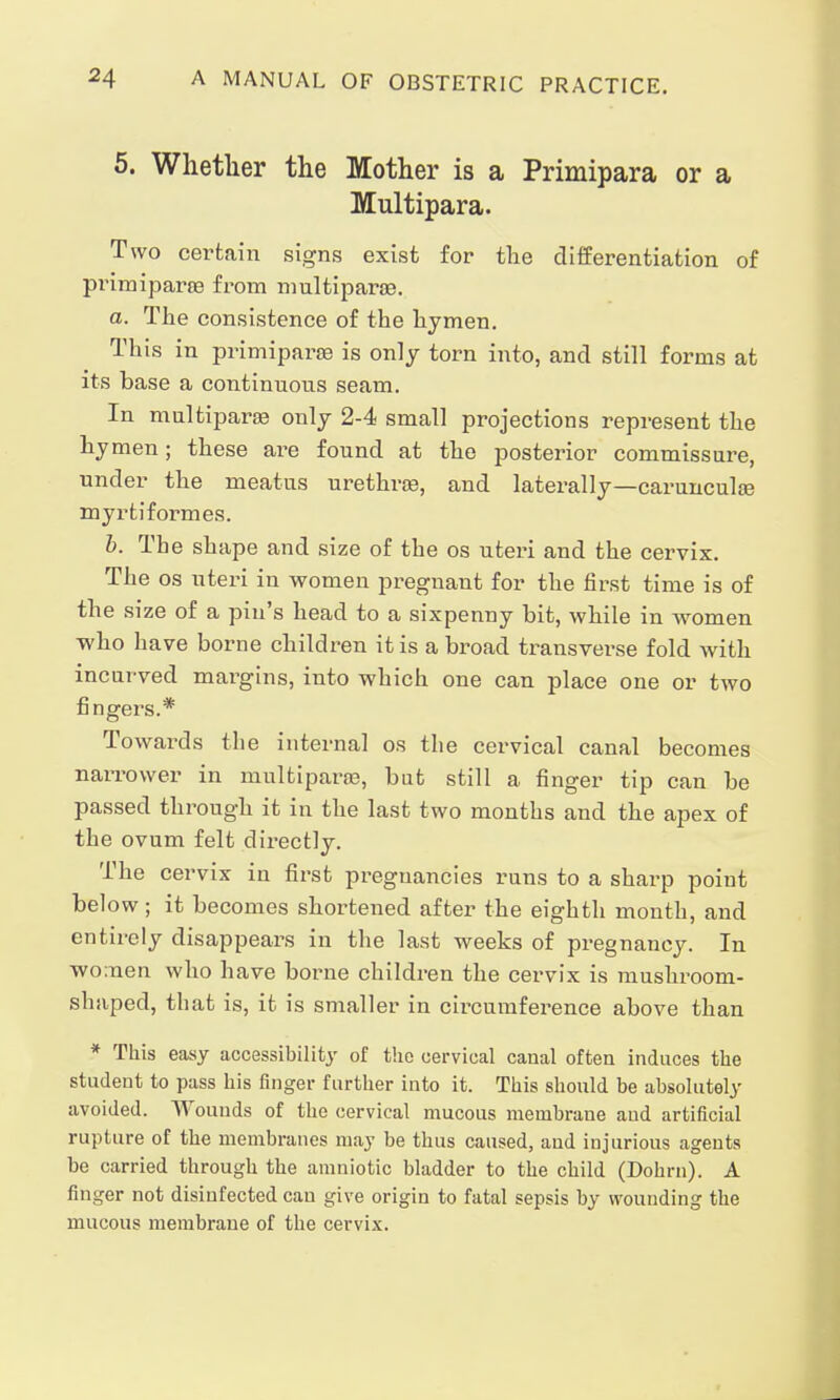 5. Whether the Mother is a Primipara or a Multipara. Two certain signs exist for the differentiation of Primiparae from multiparas. a. The consistence of the hymen. This in primiparae is only torn into, and still forms at its base a continuous seam. In multipara only 2-4 small projections represent the hymen; these are found at the posterior commissure, under the meatus urethras, and laterally—carunculas myrtiformes. b. The shape and size of the os uteri and the cervix. The os uteri in women pregnant for the first time is of the size of a pin's head to a sixpenny bit, while in women ■who have borne children it is abroad transverse fold with incurved margins, into which one can place one or two fingers.* Towai-ds the internal os the cervical canal becomes narrower in multiparas, but still a finger tip can be passed through it in the last two months and the apex of the ovum felt directly. The cervix in first pregnancies runs to a sharp point below; it becomes shortened after the eighth month, and entirely disappears in the last weeks of pregnancy. In wo:nen who have borne children the cervix is mushroom- shaped, that is, it is smaller in cbcumference above than * This easy accessibility of the cervical canal often induces the student to pass his finger further into it. This should be absolutely avoided. AVounds of the cervical mucous membrane and artificial rupture of the membranes may be thus caused, and injurious agents be carried through the amniotic bladder to the child (Dohrn). A finger not disinfected can give origin to fatal sepsis by wounding the mucous membrane of the cervix.