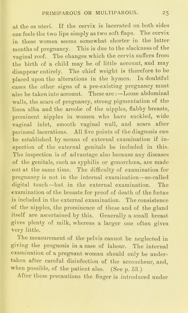 at the os uteri. If the cervix is lacerated on both sides one feels the two lips simply as two soft flaps. The cervix in these women seems somewhat shorter in the latter months of pregnancy. This is due to the slackness of the vaginal roof. The changes which the cervix suffers from the birth of a child may be of little account, and may disappear entirely. The chief weight is therefore to be placed upon the altez^ations in the hymen. In doubtful cases the other signs of a pre-existing pregnancy must also be taken into account. These are :—Loose abdominal walls, the scars of pregnancy, strong pigmentation of the linea alba and the areolae of the nipples, flabby breasts, prominent nipples in women who have suckled, wide vaginal inlet, smooth vaginal wall, and scars after perinasal lacerations. All five points of the diagnosis can be established by means of external examination if in- spection of the external genitals be included in this. The inspection is of advantage also because any diseases of the genitals, such as syphilis or gonoi'rhcea, are made out at the same time. The difficulty of examination for pregnancy is not in the internal examination—so-called digital touch—but in the external examination. The examination of the breasts for proof of death of the foetus is included in the external examination. The consistence of the nipples, the prominence of these and of the gland itself are ascertained by this. Generally a small breast gives plenty of milk, whereas a larger one often gives very little. The measurement of the pelvis cannot be neglected in giving the prognosis in a case of labour. The internal examination of a pregnant woman should only be under- taken after careful disinfection of the accoucheur, and, when possible, of the patient also. (See p. 53.) After these precautions the finger is introduced under