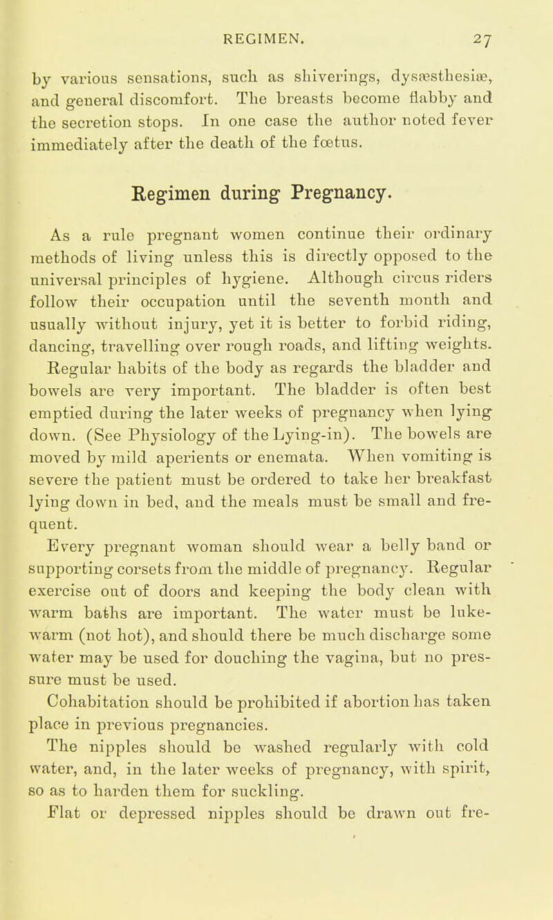 by various sensations, suck as sliiverings, dysesthesia?, and general discomfort. The breasts become flabby and the secretion stops. In one case the author noted fever immediately after the death of the foetus. Regimen during Pregnancy. As a rule pregnant women continue their ordinary methods of living unless this is directly opposed to the universal principles of hygiene. Although circus riders follow their occupation until the seventh month and usually without injury, yet it is better to forbid riding, dancing, travelling over rough roads, and lifting weights. Regular habits of the body as regards the bladder and bowels are very important. The bladder is often best emptied during the later weeks of pregnancy when lying down. (See Physiology of the Lying-in). The bowels are moved by mild aperients or enemata. When vomiting is severe the patient must be ordered to take her breakfast lying down in bed, and the meals must be small and fre- quent. Every pregnant woman should wear a belly band or supporting corsets from the middle of pregnancy. Regular exercise out of doors and keeping the body clean with warm baths are important. The water must be luke- warm (not hot), and should there be much discharge some water may be used for douching the vagina, but no pres- sure must be used. Cohabitation should be prohibited if abortion has taken place in previous pregnancies. The nipples should be washed regularly with cold water, and, in the later weeks of pregnancy, with spirit, so as to harden them for suckling. Flat or depressed nipples should be drawn out fre-