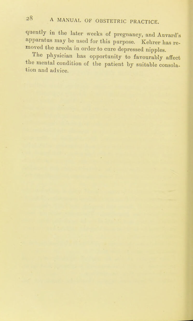 ■quently in the later weeks of pregnancy, and Auvard's apparatus may be used for this purpose. Kehrer has re- moved the areola in order to cure depressed nipples. The physician has opportunity to favourably affect the mental condition of the patient by suitable consola- tion and advice.
