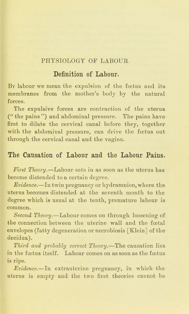 PHYSIOLOGY OF LABOUR. Definition of Labour. By labour we mean the expulsion of the foetus and its membranes from the mother's body by the natural forces. The expulsive forces are contraction of the uterus. ( the pains ) and abdominal pressure. The pains have first to dilate the cervical caual before they, together ■with the abdominal pressure, can drive the foetus out through the cervical canal and the vagina. The Causation of Labour and the Labour Pains. First Theory.—Labour sets in as soon as the uterus has. become distended to a certain degree. Evidence.—In twin pregnancy or hydramnion, where the uterus becomes distended at the seventh month to the degree which is usual at the tenth, premature labour is. common. Second Theory.—Labour comes on through loosening of the connection between the uterine wall and the foetal envelopes (fatty degeneration or necrobiosis [Klein] of the decidua). Third and -probably correct Theory.—The causation lies in the foetus itself. Labour comes on as soon as the foetus is ripe. Evidence.—In extrauterine pregnancy, in which the uterus is empty and the two ßrst theories cannot be