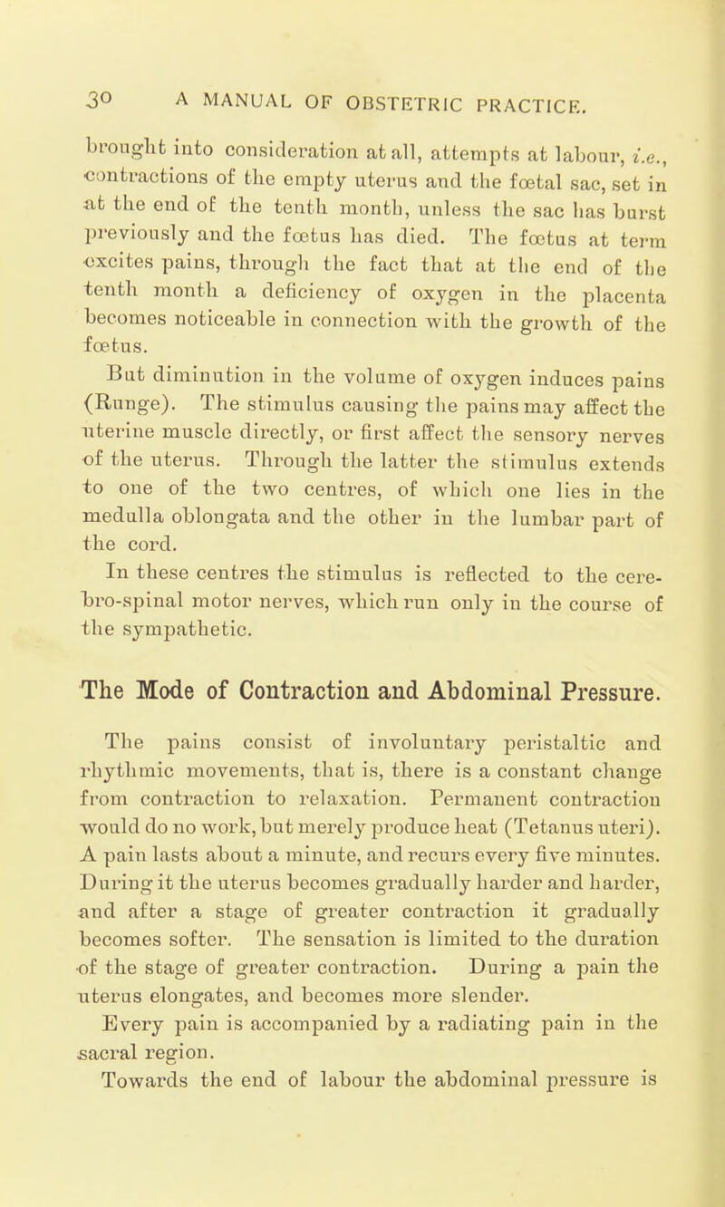 brought into consideration at all, attempts at labour, i.e., contractions of the empty uterus and the foetal sac, set in at the end of the tenth month, unless the sac has burst previously and the foetus has died. The foetus at term excites pains, through the fact that at the end of the tenth month a deficiency of oxygen in the placenta becomes noticeable in connection with the growth of the foetus. But diminution in the volume of oxygen induces pains (Runge). The stimulus causing the pains may affect the uterine muscle directly, or first affect the sensory nerves of the uterus. Through the latter the stimulus extends to one of the two centres, of which one lies in the medulla oblongata and the other in the lumbar part of the cord. In these centres the stimulus is reflected to the cere- bro-spinal motor nerves, which run only in the course of the sympathetic. The Mode of Contraction and Abdominal Pressure. The pains consist of involuntary peristaltic and rhythmic movements, that is, there is a constant change from contraction to relaxation. Permanent contraction would do no work, but merely produce heat (Tetanus uteri). A pain lasts about a minute, and recurs every five minutes. During it the uterus becomes gradually harder and harder, and after a stage of greater contraction it gradually becomes softer. The sensation is limited to the duration ■of the stage of greater contraction. During a pain the uterus elongates, and becomes more slender. Every pain is accompanied by a radiating pain in the sacral region. Towards the end of labour the abdominal pressure is