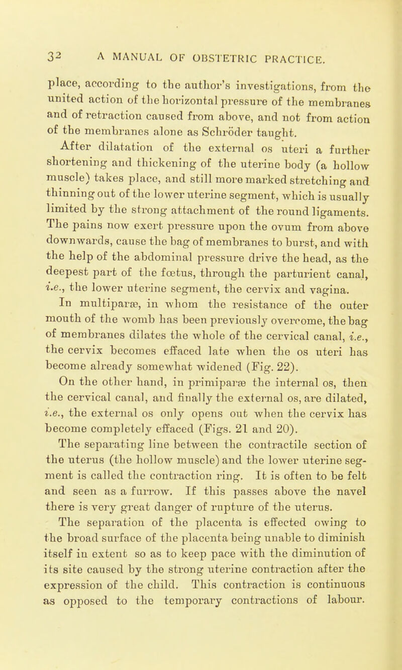 place, according to the author's investigations, from the united action of the horizontal pressure of the membranes and of retraction caused from above, and not from action of the membranes alone as Schröder taught. After dilatation of the external os uteri a further shortening and thickening of the uterine body (a hollow muscle) takes place, and still more marked stretching and thinning out of the lower uterine segment, which is usually limited by the strong attachment of the round ligaments. The pains now exert pressure upon the ovum from above downwards, cause the bag of membranes to burst, and with the help of the abdominal pressure drive the head, as the deepest part of the foetus, through the parturient canal, i.e., the lower uterine segment, the cervix and vagina. In multipara?, in whom the resistance of the outer mouth of the womb has been previously overcome, the bag of membranes dilates the whole of the cervical canal, i.e., the cervix becomes effaced late when the os uteri has become already somewhat widened (Fig. 22). On the other hand, in primipara? the internal os, then the cervical canal, and finally the external os, are dilated, i.e., the external os only opens out when the cervix has become completely effaced (Figs. 21 and 20). The separating line between the contractile section of the uterus (the hollow muscle) and the lower uterine seg- ment is called the contraction ring. It is often to be felt and seen as a furrow. If this passes above the navel there is very great danger of rupture of the uterus. The separation of the placenta is effected owing to the broad surface of the placenta being unable to diminish itself in extent so as to keep pace with the diminution of its site caused by the strong uterine contraction after the expression of the child. This contraction is continuous as opposed to the temporary contractions of labour.