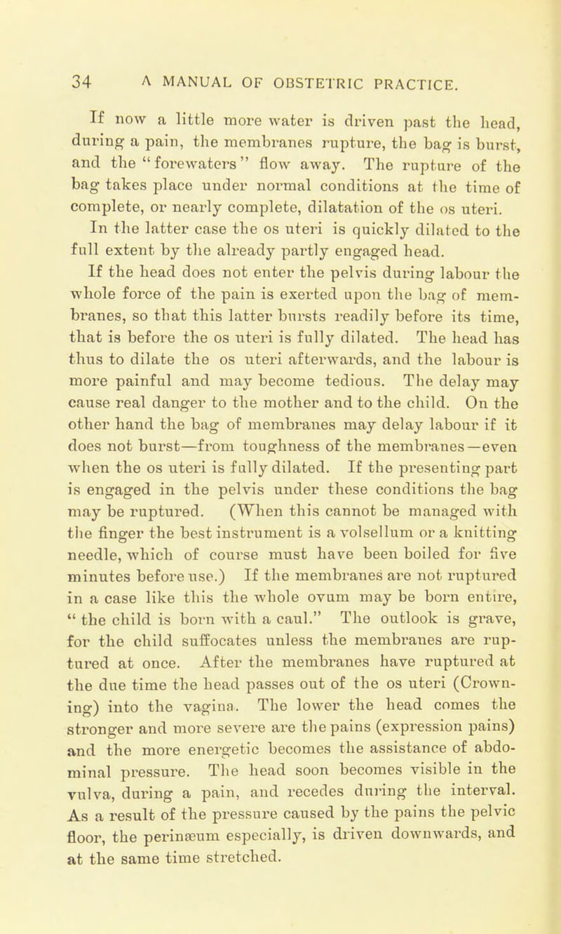 If now a little more water is driven past the head, during a pain, the membranes rupture, the bag is burst, and the  forewaters flow away. The rupture of the bag takes place under normal conditions at the time of complete, or nearly complete, dilatation of the os uteri. In the latter case the os uteri is quickly dilated to the full extent by the already partly engaged head. If the head does not enter the pelvis during labour the whole force of the pain is exerted upon the bag of mem- branes, so that this latter bursts readily before its time, that is before the os uteri is fully dilated. The head has thus to dilate the os uteri afterwards, and the labour is more painful and may become tedious. The delay may cause real danger to the mother and to the child. On the other hand the bag of membranes may delay labour if it does not burst—from toughness of the membranes—even when the os uteri is f ally dilated. If the presenting part is engaged in the pelvis under these conditions the bag may be ruptured. (When this cannot be managed with the finger the best instrument is a volsellum or a knitting needle, which of course must have been boiled for five minutes before use.) If the membranes are not ruptured in a case like this the whole ovum may be bora entire,  the child is bora with a caul. The outlook is grave, for the child suffocates unless the membranes are rup- tured at once. After the membranes have ruptured at the due time the head passes out of the os uteri (Crown- ing) into the vagina.. The lower the head comes the stronger and more severe are the pains (expression pains) and the more energetic becomes the assistance of abdo- minal pressure. The head soon becomes visible in the vulva, during a pain, and recedes during the interval. As a result of the pressure caused by the pains the pelvic floor, the perinseum especially, is driven downwards, and at the same time stretched.
