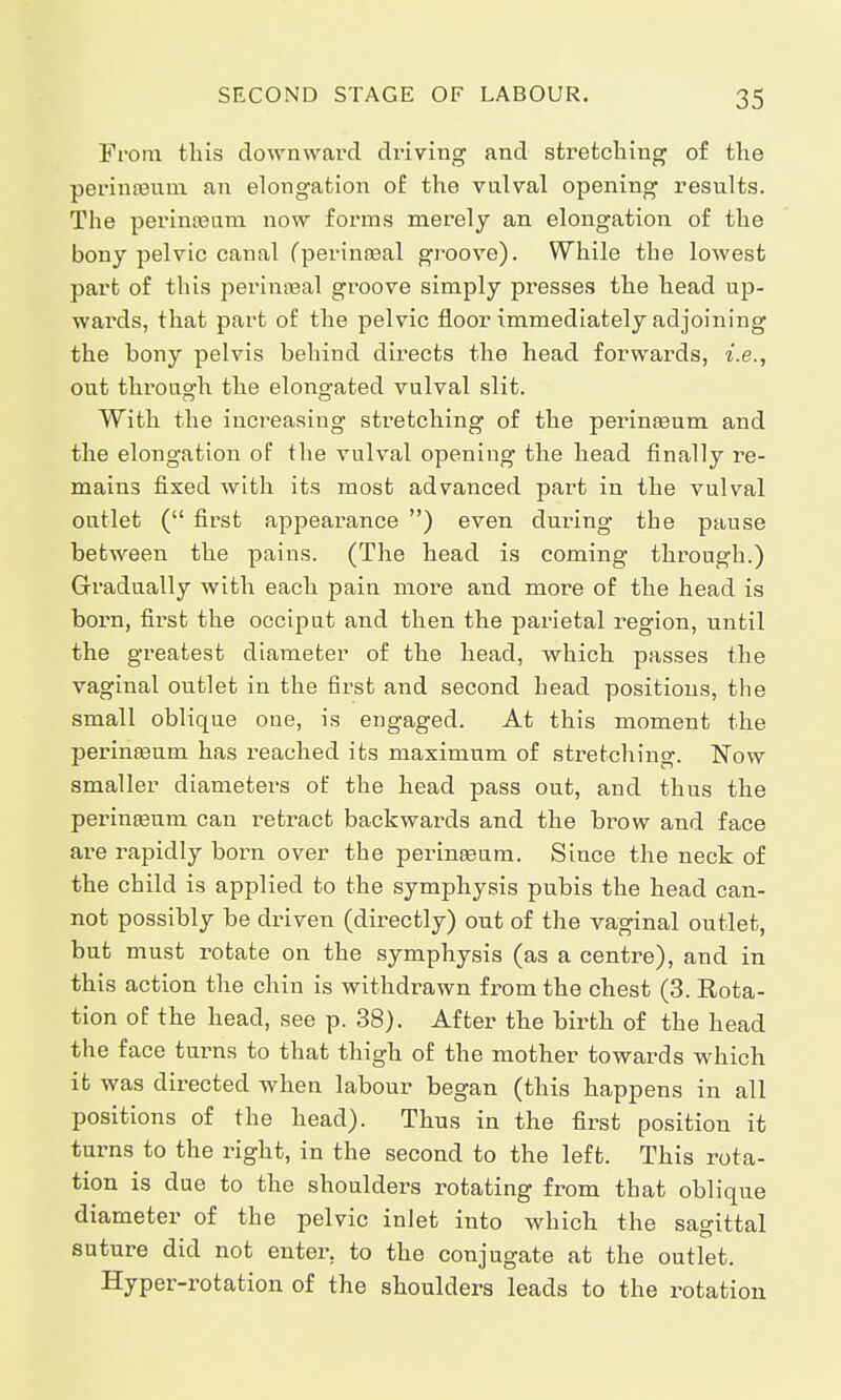 From this downward driving and stretching of the perinseum an elongation of the valval opening results. The perinamm now forms merely an elongation of the bony pelvic canal (perineal groove). While the lowest part of this perineal groove simply presses the head up- wards, that part of the pelvic floor immediately adjoining the bony pelvis behind directs the head forwards, i.e., out through the elongated vulval slit. With the increasing stretching of the perineum and the elongation of the vulval opening the head finally re- mains fixed with its most advanced part in the vulval outlet ( first appearance ) even during the pause between the pains. (The head is coming through.) Gradually with each pain more and more of the head is born, first the occiput and then the parietal region, until the greatest diameter of the head, which passes the vaginal outlet in the first and second head positions, the small oblique one, is engaged. At this moment the perimeum has reached its maximum of stretching. Now smaller diameters of the head pass out, and thus the perinamm can retract backwards and the brow and face are rapidly born over the perineum. Since the neck of the child is applied to the symphysis pubis the head can- not possibly be driven (directly) out of the vaginal outlet, but must rotate on the symphysis (as a centre), and in this action the chin is withdrawn from the chest (3. Rota- tion of the head, see p. 38). After the birth of the head the face turns to that thigh of the mother towards which it was directed when labour began (this happens in all positions of the head). Thus in the first position it turns to the right, in the second to the left. This rota- tion is due to the shoulders rotating from that oblique diameter of the pelvic inlet into which the sagittal suture did not enter, to the conjugate at the outlet. Hyper-rotation of the shoulders leads to the rotation