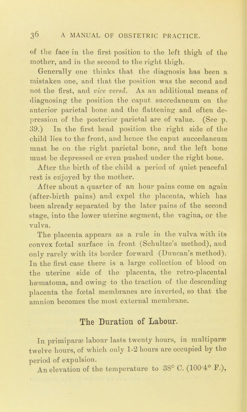 of the face in tlie first position to the left thigh of the mother, and in the second to the right thigh. Generally one thinks that the diagnosis has heen a mistaken one, and that the position was the second and not the first, and vice versa. As an additional means of diagnosing the position the caput sucoedaneum on the anterior parietal bone and the flattening and often de- pression of the posterior parietal are of value. (See p. 39.) In the first head position the right side of the child lies to the front, and hence the caput succedaneum must be on the right parietal bone, and the left bone must be depressed or even pushed under the right bone. After the birth of the child a period of quiet peaceful rest is enjoyed by the mother. After about a quarter of an hour pains come on again (after-birth pains) and expel the placenta, which has been already separated by the later pains of the second stage, into the lower uterine segment, the vagina, or the vulva. The placenta appears as a rule in the vulva with its convex fcetal surface in front (Schultze's method), and only rarely with its border forward (Duncan's method). In the first case there is a large collection of blood on the uterine side of the placenta, the retro-placental hematoma, and owing to the tractiou of the descending placenta the foetal membranes are inverted, so that the amnion becomes the most external membrane. The Duration of Labour. In primipai^ labour lasts twenty hours, in multipara? twelve hours, of which only 1-2 hours are occupied by the period of expulsion. An elevation of the temperature to 38° C. (100'4° F.),