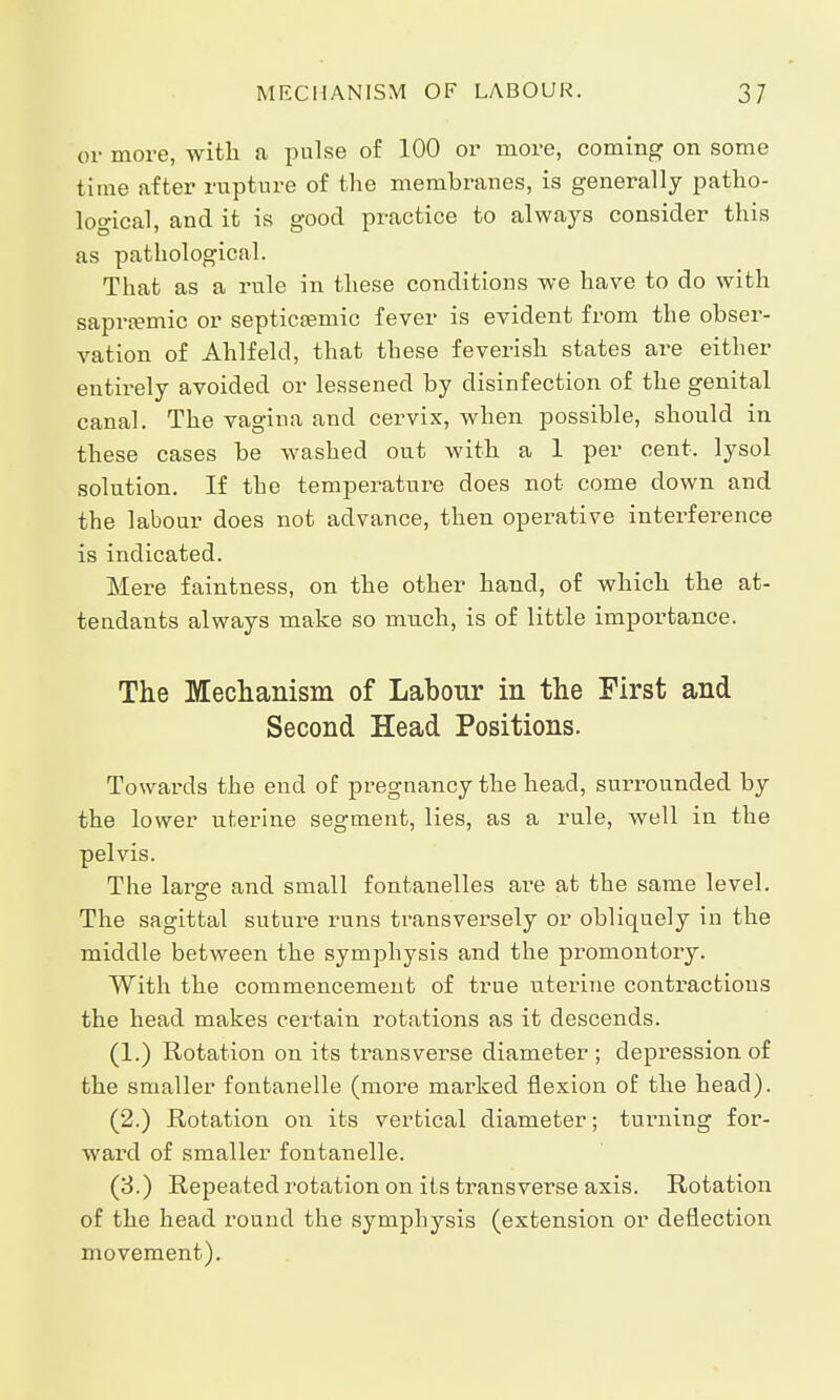 or more, with a pulse of 100 or more, coming on some time after rupture of the membranes, is generally patho- logical, and it is good practice to always consider this as pathological. That as a rule in these conditions we have to do with sapra?mic or septicsemic fever is evident from the obser- vation of Ahlfeld, that these feverish states are either entirely avoided or lessened by disinfection of the genital canal. The vagina and cervix, when possible, should in these cases be washed out with a 1 per cent, lysol solution. If the temperature does not come down and the labour does not advance, then operative interference is indicated. Mere faintness, on the other hand, of which the at- tendants always make so much, is of little importance. The Mechanism of Labour in the First and Second Head Positions. Towards the end of pregnancy the head, surrounded by the lower uterine segment, lies, as a rule, well in the pelvis. The large and small fontanelles are at the same level. The sagittal suture runs transversely or obliquely in the middle between the symphysis and the promontory. With the commencement of true uterine contractions the head makes certain rotations as it descends. (1.) Rotation on its transverse diameter; depression of the smaller fontanelle (more marked flexion of the head). (2.) Rotation on its vertical diameter; turning for- ward of smaller fontanelle. (3.) Repeated rotation on its transverse axis. Rotation of the head round the symphysis (extension or deflection movement).
