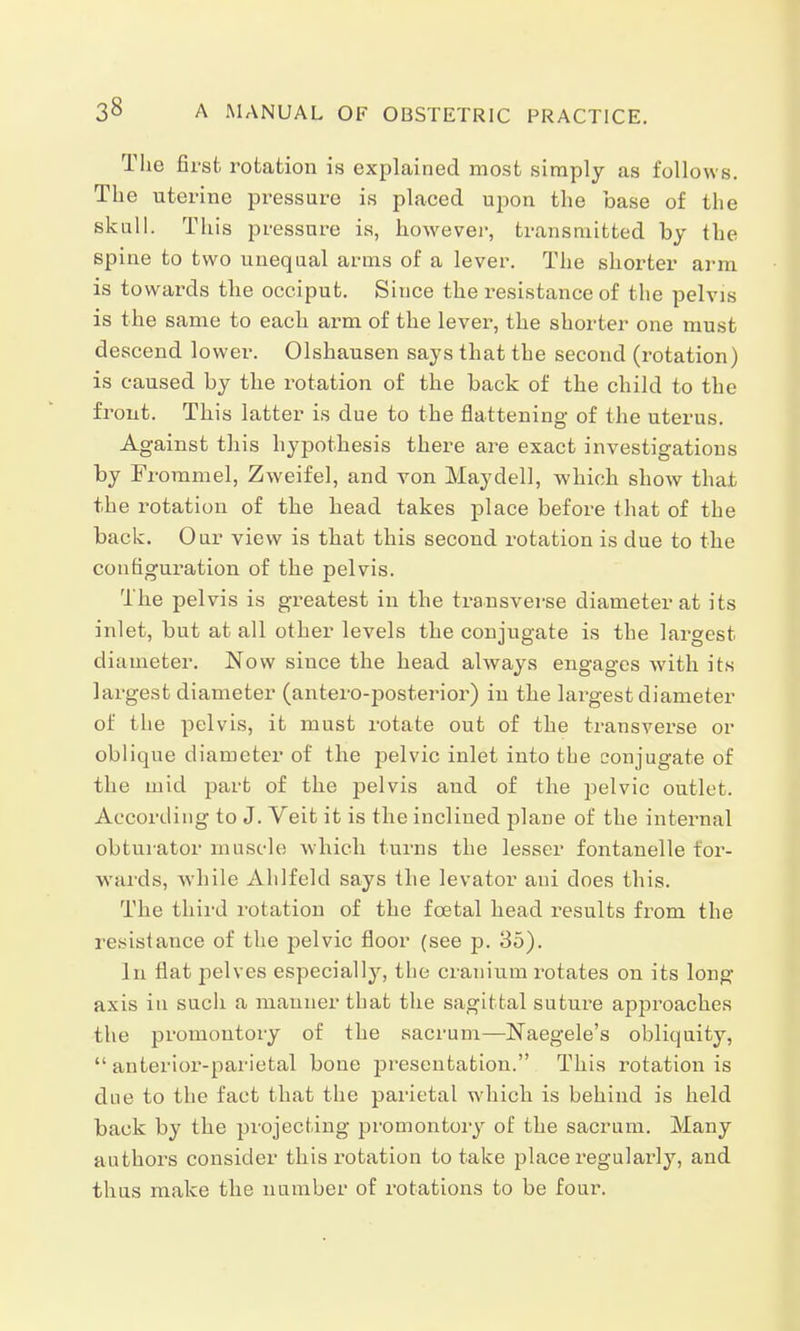 The first rotation is explained most simply as follows. The uterine pressure is placed upon the base of the skull. This pressure is, however, transmitted by the spine to two unequal arms of a lever. The shorter arm is towards the occiput. Since the resistance of the pelvis is the same to each arm of the lever, the shorter one must descend lower. Olshausen says that the second (rotation) is caused by the rotation of the back of the child to the front. This latter is due to the flattening of the uterus. Against this hypothesis there are exact investigations by Frommel, Zweifel, and von May dell, which show that the rotation of the head takes place before that of the back. Our view is that this second rotation is due to the configuration of the pelvis. The pelvis is greatest in the transverse diameter at its inlet, but at all other levels the conjugate is the largest diameter. Now since the head always engages with its largest diameter (antero-posterior) in the largest diameter of the pelvis, it must rotate out of the transverse or oblique diameter of the pelvic inlet into the conjugate of the mid part of the pelvis and of the pelvic outlet. According to J. Veit it is the inclined plane of the internal obturator muscle which turns the lesser fontanelle for- wards, while Ahlfeld says the levator ani does this. The third rotation of the foetal head results from the resistance of the pelvic floor (see p. 35). In flat pelves especially, the cranium rotates on its long axis in such a manner that the sagittal suture approaches the promontory of the sacrum—Naegele's obliquity,  anterior-parietal bone presentation. This rotation is due to the fact that the parietal which is behind is held back by the projecting jn'omontory of the sacrum. Many authors consider this rotation to take place regularly, and thus make the number of rotations to be four.