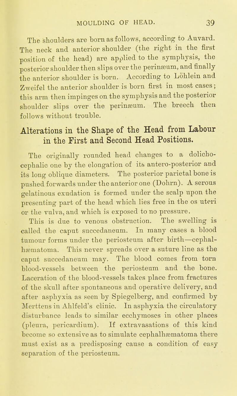 The shoulders are born as follows, according to Auvard. The neck and anterior shoulder (the right in the first position of the head) are applied to the symphysis, the posterior shoulder then slips over the perinaeum, and finally the anterior shoulder is born. According to Löhlein and Zweifel the anterior .shoulder is born first in most cases; this arm then impinges on the symphysis and the posterior shoulder slips over the perineum. The breech then follows without trouble. Alterations in the Shape of the Head from Labour in the First and Second Head Positions. The originally rounded head changes to a dolicho- cephalic one by the elongation of its antero-posterior and its long oblique diameters. The posterior parietal bone is pushed forwards under the anterior one (Dohrn). A serous gelatinous exudation is formed under the scalp upon the presenting part of the head which lies free in the os uteri or the vulva, and which is exposed to no pressure. This is due to venous obstruction. The swelling is called the caput succedaneum. In many cases a blood tumour forms under the periosteum after birth—cephal- hematoma. This never spreads over a suture line as the caput succedaneum may. The blood comes from torn blood-vessels between the periosteum and the bone. Laceration of the blood-vessels takes place from fractures of the skull after spontaneous and operative delivery, and after asphyxia as seen by Spiegelberg, and confirmed by Merttens in Ahlfeld's clinic. In asphyxia the circulatory disturbance leads to similar ecchymoses in other places (pleura, pericardium). If extravasations of this kind become so extensive as to simulate cephalhematoma there must exist as a predisposing cause a condition of easy separation of the periosteum.