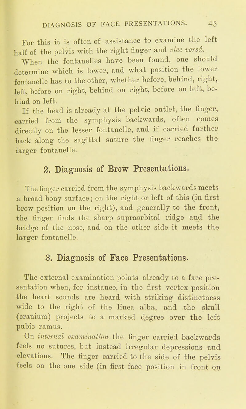 For this it is often of assistance to examine the left half of the pelvis with the right finger and vice versa. AVhen the fontanelles have been found, one should determine which is lower, and what position the lower fontanelle has to the other, whetliBr before, behind, right, left, before on right, behind on right, before on left, be- hind on left. If the head is already at the pelvic outlet, the finger, carried from the symphysis backwards, often comes directly on the lesser fontanelle, and if carried further back along the sagittal suture the finger reaches the larger fontanelle. 2. Diagnosis of Brow Presentations. The finger carried from the symphysis backwards meets a broad bony surface; on the right or left of this (in first brow position on the right), and generally to the front, the finger finds the sharp supraorbital ridge and the bridge of the nose, and on the other side it meets the larger fontanelle. 3. Diagnosis of Face Presentations. The external examination points already to a face pre- sentation when, for instance, in the first vertex position the heart sounds are heard with striking.- distinctness wide to the right of the linea alba, and the skull (cranium) projects to a marked degree over the left pubic ramus. On internal examination the finger carried backwards feels no sutures, bat instead irregular depressions and elevations. The finger carried to the side of the pelvis feels on the one side (in first face position in front on